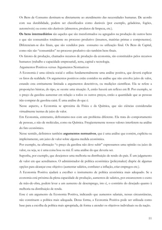 Os Bens de Consumo destinam-se diretamente ao atendimento das necessidades humanas. De acordo
com sua durabilidade, podem ser classificados como duráveis (por exemplo, geladeiras, fogões,
automóveis) ou como não duráveis (alimentos, produtos de limpeza, etc.).
Os bens intermediários são aqueles que são transformados ou agregados na produção de outros bens
e que são consumidos totalmente no processo produtivo (insumos, matérias primas e componentes).
Diferenciam-se dos finais, que são vendidos para consumo ou utilização final. Os Bens de Capital,
como não são “consumidos” no processo produtivo são também bens finais.
Os fatores de produção, chamados recursos de produção da economia, são constituídos pelos recursos
humanos (trabalho e capacidade empresarial), terra, capital e tecnologia.
Argumentos Positivos versus Argumentos Normativos
A Economia é uma ciência social e utiliza fundamentalmente uma análise positiva, que deverá explicar
os fatos da realidade. Os argumentos positivos estão contidos na análise que não envolve juízo de valor,
estando esta estritamente limitada a argumentos descritivos, ou medições científicas. Ela se refere a
proposições básicas, do tipo, se ocorre uma situação A, então haverá um reflexo em B. Por exemplo, se
o preço da gasolina aumentar em relação a todos os outros preços, então a quantidade que as pessoas
irão comprar de gasolina cairá. É uma análise do que é.
Nesse aspecto, a Economia se aproxima da Física e da Química, que são ciências consideradas
virtualmente isentas de juízo de valor.
Em Economia, entretanto, defrontamo-nos com um problema diferente. Ela trata do comportamento
de pessoas, e não de moléculas, como na Química. Freqüentemente nossos valores interferem na análise
do fato econômico.
Nesse sentido, definimos também argumentos normativos, que é uma análise que contém, explícita ou
implicitamente, um juízo de valor sobre alguma medida econômica.
Por exemplo, na afirmação “o preço da gasolina não deve subir” expressamos uma opinião ou juízo de
valor, ou seja, se é uma coisa boa ou má. É uma análise do que deveria ser.
Suponha, por exemplo, que desejemos uma melhoria na distribuição de rendo do país. É um julgamento
de valor em que acreditamos. O administrador de política econômica (policymaker) dispõe de algumas
opções para alcançar esse objetivo (aumentar salários, combater a inflação, criar empregos etc.).
A Economia Positiva ajudará a escolher o instrumento de política econômica mais adequado. Se a
economia está próxima da plena capacidade de produção, aumentos de salários, por encarecerem o custo
da mão-de-obra, podem levar a um aumento de desemprego, isto é, o contrário do desejado quanto à
melhoria na distribuição de renda.
Esse é um argumento da Economia Positiva, indicando que aumentos salariais, nessas circunstâncias,
não constituem a política mais adequada. Dessa forma, a Economia Positiva pode ser utilizada como
base para a escolha da política mais apropriada, de forma a atender os objetivos individuais ou da nação.


                                                                                                       11
 
