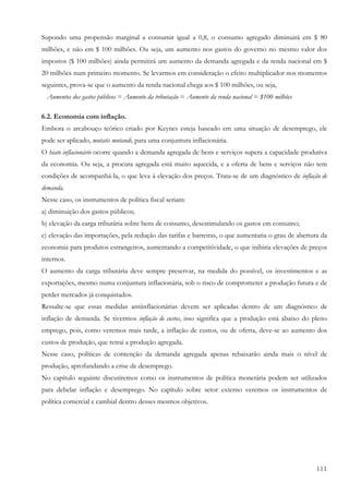 Supondo uma propensão marginal a consumir igual a 0,8, o consumo agregado diminuirá em $ 80
milhões, e não em $ 100 milhões. Ou seja, um aumento nos gastos do governo no mesmo valor dos
impostos ($ 100 milhões) ainda permitirá um aumento da demanda agregada e da renda nacional em $
20 milhões num primeiro momento. Se levarmos em consideração o efeito multiplicador nos momentos
seguintes, prova-se que o aumento da renda nacional chega aos $ 100 milhões, ou seja,
 Aumentos dos gastos públicos = Aumento da tributação = Aumento da renda nacional = $100 milhões

6.2. Economia com inflação.
Embora o arcabouço teórico criado por Keynes esteja baseado em uma situação de desemprego, ele
pode ser aplicado, mutatis mutandi, para uma conjuntura inflacionária.
O hiato inflacionário ocorre quando a demanda agregada de bens e serviços supera a capacidade produtiva
da economia. Ou seja, a procura agregada está muito aquecida, e a oferta de bens e serviços não tem
condições de acompanhá-la, o que leva à elevação dos preços. Trata-se de um diagnóstico de inflação de
demanda.
Nesse caso, os instrumentos de política fiscal seriam:
a) diminuição dos gastos públicos;
b) elevação da carga tributária sobre bens de consumo, desestimulando os gastos em consumo;
c) elevação das importações, pela redução das tarifas e barreiras, o que aumentaria o grau de abertura da
economia para produtos estrangeiros, aumentando a competitividade, o que inibiria elevações de preços
internos.
O aumento da carga tributária deve sempre preservar, na medida do possível, os investimentos e as
exportações, mesmo numa conjuntura inflacionária, sob o risco de comprometer a produção futura e de
perder mercados já conquistados.
Ressalte-se que essas medidas antiinflacionárias devem ser aplicadas dentro de um diagnóstico de
inflação de demanda. Se tivermos inflação de custos, isso significa que a produção está abaixo do pleno
emprego, pois, como veremos mais tarde, a inflação de custos, ou de oferta, deve-se ao aumento dos
custos de produção, que retrai a produção agregada.
Nesse caso, políticas de contenção da demanda agregada apenas rebaixarão ainda mais o nível de
produção, aprofundando a crise de desemprego.
No capítulo seguinte discutiremos como os instrumentos de política monetária podem ser utilizados
para debelar inflação e desemprego. No capítulo sobre setor externo veremos os instrumentos de
política comercial e cambial dentro desses mesmos objetivos.




                                                                                                     111
 