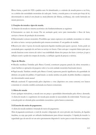 Dessa forma, a partir de 1920 o padrão-ouro foi abandonado, e a emissão de moeda passou a ser livre,
ou a critério das autoridades monetárias de cada país. Assim, a moeda passa a ser aceita por força de lei,
denominando-se moeda de curso forçado ou moeda fiduciária (de fidúcia, confiança), não sendo lastreada em
metais preciosos.

2. Funções da moeda e tipos de moeda.
As funções da moeda no sistema econômico são fundamentalmente as seguintes:
• Instrumento ou meio de trocas: Por ter aceitação geral, serve para intermediar o fluxo de bens,
serviços e fatores de produção da economia.
• Denominador comum monetário: Possibilita que sejam expressos em unidades monetárias os valores
de todos os bens e serviços produzidos pelo sistema econômico. É um padrão de medida.
• Reserva de valor: A posse da moeda representa liquidez imediata para quem a possui. Assim, pode ser
acumulada para a aquisição de um bem ou serviço no futuro. Claro está que o requisito básico para que a
moeda funcione corno reserva de valor é sua estabilidade diante dos preços dos bens e serviços, já que a
inflação corrói o poder de compra da moeda, e a deflação (queda de preços) a valoriza.

Tipos de Moeda.
• Moedas metálicas: Emitidas pelo Banco Central, constituem pequena parcela da oferta monetária e
visam facilitar as operações de pequeno valor e/ou com unidade monetária fracionada (troco).
• Papel-moeda: Também emitido pelo Banco Central, representa parcela significativa da quantidade de
dinheiro em poder do público. O papel-moeda e as moedas metálicas em poder do público (famílias e empresas)
são denominados moeda manual.
•Moeda escritural: É representada pelos depósitos a vista (depósitos em conta corrente) nos bancos
comerciais (é a moeda contábil, escriturada nos bancos comerciais).

3. Oferta de moeda
Como qualquer mercadoria, a moeda tem seu preço e quantidades determinadas pela oferta e demanda.
A oferta de moeda é o suprimento de moeda para atender às necessidades da coletividade. Veremos que
a moeda pode ser ofertada pelas autoridades monetárias e pelos bancos comerciais.

3.1.Conceito de meios de pagamento.
A oferta de moeda também é chamada de meios de pagamento.
Meios de pagamento constituem o total de moeda à disposição do setor privado não bancário, de liquidez
imediata, ou seja, que pode ser utilizada imediatamente para efetuar transações. A liquidez da moeda é a
capacidade que ela tem de ser um ativo prontamente disponível e aceito para as mais diversas transações.




                                                                                                      113
 