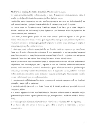 3.3. Oferta de moeda pelos bancos comerciais. O multiplicador monetário
Os bancos comerciais também podem aumentar os meios de pagamento (isto é, aumentar a oferta de
moeda) através da multiplicação da moeda escritural ou depósitos a vista.
Um depósito a vista ou em conta corrente: num banco comercial representa um fundo disponível, que
pode ser movimentado a qualquer instante pelo titular da conta corrente através de cheque.
No entanto existe um fluxo contínuo de depósitos e saques, de tal forma que o banco não precisa
manter a totalidade dos recursos captados de depósitos a vista para fazer frente aos pagamentos dos
cheques emitidos pelos correntistas.
Dessa forma, o banco precisa guardar cm seus cofres apenas a parte dos depósitos à vista que lhe
permita cobrir as reservas técnicas ou caixa (para pagamento dos cheques) e os depósitos compulsórios e
voluntários (cheques de compensação), podendo emprestar o restante a seus clientes, pois dispõe de
uma carta-patente que lhe permite fazer isso.
O cliente que tomou o dinheiro emprestado faz um depósito à vista no mesmo ou em outro banco.
Desse novo depósito, o banco retém o montante de reservas que cubra as reservas técnicas, bem como
o depósito compulsório e o depósito voluntário junto ao Banco Central, e o restante torna a emprestar
para outro cliente, que, por sua vez, faz novo depósito à vista, e assim sucessivamente.
Note-se que apenas os bancos comerciais, dentre os intermediários financeiros privados, podem efetuar
empréstimos com suas obrigações, isto é, depósitos à vista. Os chamados intermediários financeiros não
bancários, como as financeiras, bancos de investimentos, apenas transferem recursos de aplicadores para
tomadores, e suas obrigações não são consideradas meios de pagamento. Ou seja, os bancos comerciais
podem emitir ativos monetários e não monetários, enquanto as instituições financeiras não bancárias
operam exclusivamente com ativos não monetários.
O efeito de criação múltipla de depósito à vista e, portanto, de meios de pagamento pode ser visualizado
no quadro a seguir, onde se supõe que:
a) a emissão primária da moeda pelo Banco Central seja $ 100.000, sendo essa quantidade de moeda
entregue ao público;
b) as pessoas depositarão todo o dinheiro nos bancos comerciais para movimentá-lo através de cheques
(por simplificação, estamos supondo por enquanto que, nesse processo, a moeda em poder do público é
nula);
e) os bancos precisam manter em reservas técnicas, compulsórias e voluntárias 40% dos depósitos;
d) os bancos irão reter apenas o necessário para cobrir as reservas e emprestarão os recursos
remanescentes.




                                                                                                    117
 