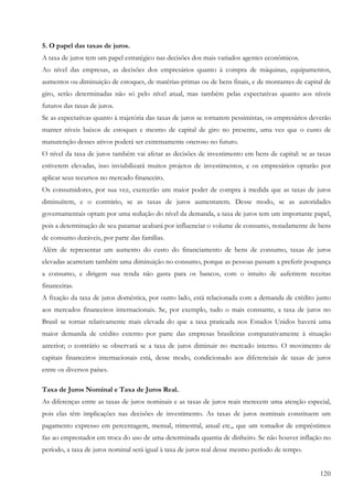 5. O papel das taxas de juros.
A taxa de juros tem um papel estratégico nas decisões dos mais variados agentes econômicos.
Ao nível das empresas, as decisões dos empresários quanto à compra de máquinas, equipamentos,
aumentos ou diminuição de estoques, de matérias-primas ou de bens finais, e de montantes de capital de
giro, serão determinadas não só pelo nível atual, mas também pelas expectativas quanto aos níveis
futuros das taxas de juros.
Se as expectativas quanto à trajetória das taxas de juros se tornarem pessimistas, os empresários deverão
manter níveis baixos de estoques e mesmo de capital de giro no presente, uma vez que o custo de
manutenção desses ativos poderá ser extremamente oneroso no futuro.
O nível da taxa de juros também vai afetar as decisões de investimento em bens de capital: se as taxas
estiverem elevadas, isso inviabilizará muitos projetos de investimentos, e os empresários optarão por
aplicar seus recursos no mercado financeiro.
Os consumidores, por sua vez, exercerão um maior poder de compra à medida que as taxas de juros
diminuírem, e o contrário, se as taxas de juros aumentarem. Desse modo, se as autoridades
governamentais optam por uma redução do nível da demanda, a taxa de juros tem um importante papel,
pois a determinação de seu patamar acabará por influenciar o volume de consumo, notadamente de bens
de consumo duráveis, por parte das famílias.
Além de representar um aumento do custo do financiamento de bens de consumo, taxas de juros
elevadas acarretam também uma diminuição no consumo, porque as pessoas passam a preferir poupança
a consumo, e dirigem sua renda não gasta para os bancos, com o intuito de auferirem receitas
financeiras.
A fixação da taxa de juros doméstica, por outro lado, está relacionada com a demanda de crédito junto
aos mercados financeiros internacionais. Se, por exemplo, tudo o mais constante, a taxa de juros no
Brasil se tornar relativamente mais elevada do que a taxa praticada nos Estados Unidos haverá uma
maior demanda de crédito externo por parte das empresas brasileiras comparativamente à situação
anterior; o contrário se observará se a taxa de juros diminuir no mercado interno. O movimento de
capitais financeiros internacionais está, desse modo, condicionado aos diferenciais de taxas de juros
entre os diversos países.

Taxa de Juros Nominal e Taxa de Juros Real.
As diferenças entre as taxas de juros nominais e as taxas de juros reais merecem uma atenção especial,
pois elas têm implicações nas decisões de investimento. As taxas de juros nominais constituem um
pagamento expresso em percentagem, mensal, trimestral, anual etc,, que um tomador de empréstimos
faz ao emprestador em troca do uso de uma determinada quantia de dinheiro. Se não houver inflação no
período, a taxa de juros nominal será igual à taxa de juros real desse mesmo período de tempo.


                                                                                                     120
 