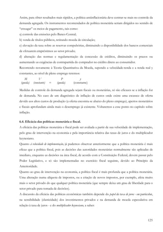 Assim, para obter resultados mais rápidos, a política antiinflacionária deve centrar-se mais no controle da
demanda agregada. Os instrumentos recomendados de política monetária seriam dirigidos no sentido de
“enxugar” os meios de pagamento, tais como:
a) controle das emissões pelo Banco Central;
b) venda de títulos públicos, retirando moeda de circulação;
e) elevação da taxa sobre as reservas compulsórias, diminuindo a disponibilidade dos bancos comerciais
de efetuarem empréstimos ao setor privado;
d) alteração das normas e regulamentação da concessão de créditos, diminuindo os prazos ou
aumentando as exigências de contrapartida do comprador no crédito direto ao consumidor.
Recorrendo novamente à Teoria Quantitativa da Moeda, supondo a velocidade-renda e a renda real y
constantes, ao nível de pleno emprego teremos:
    M            V                 P               y
 (queda)    (constante)   =     (queda)       (constante)

Medidas de controle da demanda agregada sejam fiscais ou monetárias, só são eficazes se a inflação for
de demanda. No caso de um diagnóstico de inflação de custos onde existe uma escassez de oferta
devido aos altos custos de produção (a oferta encontra-se abaixo do pleno emprego), apertos monetários
e fiscais aprofundam ainda mais o desemprego já existente. Voltaremos a esse ponto no capítulo sobre
inflação.

6.4. Eficácia das políticas monetária e fiscal.
A eficácia das políticas monetária e fiscal pode ser avaliada a partir de sua velocidade de implementação,
pelo grau de intervenção na economia e pela importância relativa das taxas de juros e do multiplicador
keynesiano.
Quanto à velocidade de implementação, já pudemos observar anteriormente que a política monetária é mais
eficaz que a política fiscal, pois as decisões das autoridades monetárias normalmente são aplicadas de
imediato, enquanto as decisões na área fiscal, de acordo com a Constituição Federal, devem passar pelo
Poder Legislativo, e só são implementadas no exercício fiscal seguinte, devido ao Princípio da
Anterioridade.
Quanto ao grau de intervenção na economia, a política fiscal é mais profunda que a política monetária.
Uma alteração numa alíquota de impostos, ou a criação de novos impostos, por exemplo, afeta muito
mais o setor privado do que qualquer política monetária (que sempre deixa um grau de liberdade para o
setor privado para tomada de decisões).
A discussão da eficácia das políticas econômicas também depende do papel da taxa de juros - em particular,
na sensibilidade (elasticidade) dos investimentos privados e na demanda de moeda especulativa em
relação à taxa de juros - e do multiplicador keynesiano, a saber:



                                                                                                       125
 