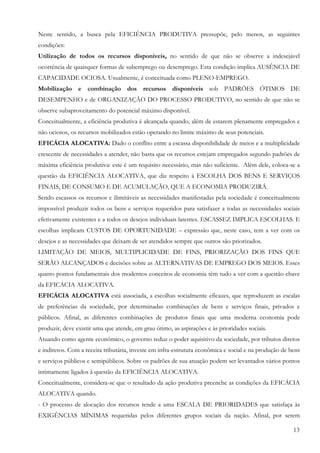 Neste sentido, a busca pela EFICIÊNCIA PRODUTIVA pressupõe, pelo menos, as seguintes
condições:
Utilização de todos os recursos disponíveis, no sentido de que não se observe a indesejável
ocorrência de quaisquer formas de subemprego ou desemprego. Esta condição implica AUSÊNCIA DE
CAPACIDADE OCIOSA. Usualmente, é conceituada como PLENO-EMPREGO.
Mobilização e combinação dos recursos disponíveis sob PADRÕES ÓTIMOS DE
DESEMPENHO e de ORGANIZAÇÃO DO PROCESSO PRODUTIVO, no sentido de que não se
observe subaproveitamento do potencial máximo disponível.
Conceitualmente, a eficiência produtiva é alcançada quando, além de estarem plenamente empregados e
não ociosos, os recursos mobilizados estão operando no limite máximo de seus potenciais.
EFICÁCIA ALOCATIVA: Dado o conflito entre a escassa disponibilidade de meios e a multiplicidade
crescente de necessidades a atender, não basta que os recursos estejam empregados segundo padrões de
máxima eficiência produtiva: este é um requisito necessário, mas não suficiente. Além dele, coloca-se a
questão da EFICIÊNCIA ALOCATIVA, que diz respeito à ESCOLHA DOS BENS E SERVIÇOS
FINAIS, DE CONSUMO E DE ACUMULAÇÃO, QUE A ECONOMIA PRODUZIRÁ.
Sendo escassos os recursos e ilimitáveis as necessidades manifestadas pela sociedade é conceitualmente
impossível produzir todos os bens e serviços requeridos para satisfazer a todas as necessidades sociais
efetivamente existentes e a todos os desejos individuais latentes. ESCASSEZ IMPLICA ESCOLHAS. E
escolhas implicam CUSTOS DE OPORTUNIDADE – expressão que, neste caso, tem a ver com os
desejos e as necessidades que deixam de ser atendidos sempre que outros são priorizados.
LIMITAÇÃO DE MEIOS, MULTIPLICIDADE DE FINS, PRIORIZAÇÃO DOS FINS QUE
SERÃO ALCANÇADOS e decisões sobre as ALTERNATIVAS DE EMPREGO DOS MEIOS. Esses
quatro pontos fundamentais dos modernos conceitos de economia têm tudo a ver com a questão chave
da EFICÁCIA ALOCATIVA.
EFICÁCIA ALOCATIVA está associada, a escolhas socialmente eficazes, que reproduzem as escalas
de preferências da sociedade, por determinadas combinações de bens e serviços finais, privados e
públicos. Afinal, as diferentes combinações de produtos finais que uma moderna economia pode
produzir, deve existir uma que atende, em grau ótimo, as aspirações e às prioridades sociais.
Atuando como agente econômico, o governo reduz o poder aquisitivo da sociedade, por tributos diretos
e indiretos. Com a receita tributária, investe em infra-estrutura econômica e social e na produção de bens
e serviços públicos e semipúblicos. Sobre os padrões de sua atuação podem ser levantados vários pontos
intimamente ligados à questão da EFICIÊNCIA ALOCATIVA.
Conceitualmente, considera-se que o resultado da ação produtiva preenche as condições da EFICÁCIA
ALOCATIVA quando.
- O processo de alocação dos recursos tende a uma ESCALA DE PRIORIDADES que satisfaça às
EXIGÊNCIAS MÍNIMAS requeridas pelos diferentes grupos sociais da nação. Afinal, por serem

                                                                                                       13
 