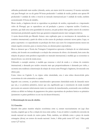 utilizadas produzindo mais tecidos (obtendo, assim, um maior nível de consumo). O mesmo raciocínio
vale para Portugal: em vez de gastar 90 horas produzindo 1 unidade de tecido, poderia usar apenas 80
produzindo 1 unidade de vinho e trocá-la no mercado internacional por 1 unidade de tecido, também
economizando 10 horas de trabalho.
Desse modo, a Inglaterra deverá se especializar na produção de tecidos, exportando-os e importando
vinho de Portugal, que se especializou em tal produção e passou a importar tecidos. Conclui-se,
portanto, que dada uma certa quantidade de recursos, um país poderá obter ganhos através do comércio
internacional, produzindo aqueles bens que gerarem comparativamente mais vantagens relativas.
A teoria desenvolvida por Ricardo fornece uma explicação para os movimentos de mercadorias no
comércio internacional, a partir da oferta ou dos custos de produção existentes nesses países. Logo, os
países exportarão e se especializarão na produção dos bens cujo custo for comparativamente menor em
relação àqueles existentes, para os mesmos bens, nos demais países exportadores.
Deve-se destacar que a Teoria das Vantagens Comparativas apresenta a limitação de ser relativamente
estática, não levando em consideração a evolução das estruturas da oferta e da demanda, bem como das
relações de preços entre produtos negociados no mercado internacional, à medida que as economias se
desenvolvem e seu nível de renda cresce.
Utilizando o exemplo anterior, à medida que crescesse o nível de renda e o volume do comércio
internacional, a demanda por tecidos cresceria mais que proporcionalmente à demanda por vinho, e
ocorreria uma tendência à deterioração da relação de trocas entre Portugal e Inglaterra, favorecendo este
último país.
Como vimos no Capítulo 5, no tópico sobre elasticidade, esta é uma crítica desenvolvida pelos
economistas de visão estruturalista ou cepalina.
Segundo essa corrente, os produtos manufaturados apresentam elasticidade-renda da demanda maior
que um, e os produtos primários, menor que um, significando que o crescimento da renda mundial
provocaria um aumento relativamente maior no comércio de manufaturados, acarretando uma tendência
crônica ao déficit no balanço de pagamentos dos países exportadores de produtos básicos ou primários
(justamente os países periféricos ou em vias de desenvolvimento).

3. Determinação da taxa de câmbio.

3.1. Conceito:
Quando dois países mantêm relações econômicas entre si, entram necessariamente em jogo duas
moedas, exigindo que se fixe a relação de troca entre ambas. A taxa de câmbio é a medida de conversão da
moeda nacional em moeda de outros países. Pode, também, ser definida como o preço da moeda
estrangeira (divisa) em termos da moeda nacional. Assim, 1 dólar pode custar 0,97 real, 1 libra pode
custar 1,27 real etc.


                                                                                                     131
 