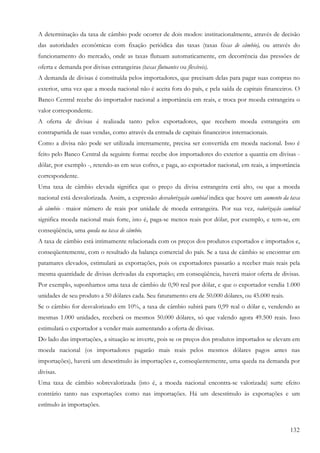 A determinação da taxa de câmbio pode ocorrer de dois modos: institucionalmente, através de decisão
das autoridades econômicas com fixação periódica das taxas (taxas fixas de câmbio), ou através do
funcionamento do mercado, onde as taxas flutuam automaticamente, em decorrência das pressões de
oferta e demanda por divisas estrangeiras (taxas flutuantes ou flexíveis).
A demanda de divisas é constituída pelos importadores, que precisam delas para pagar suas compras no
exterior, uma vez que a moeda nacional não é aceita fora do país, e pela saída de capitais financeiros. O
Banco Central recebe do importador nacional a importância em reais, e troca por moeda estrangeira o
valor correspondente.
A oferta de divisas é realizada tanto pelos exportadores, que recebem moeda estrangeira em
contrapartida de suas vendas, como através da entrada de capitais financeiros internacionais.
Como a divisa não pode ser utilizada internamente, precisa ser convertida em moeda nacional. Isso é
feito pelo Banco Central da seguinte forma: recebe dos importadores do exterior a quantia em divisas -
dólar, por exemplo -, retendo-as em seus cofres, e paga, ao exportador nacional, em reais, a importância
correspondente.
Uma taxa de câmbio elevada significa que o preço da divisa estrangeira está alto, ou que a moeda
nacional está desvalorizada. Assim, a expressão desvalorização cambial indica que houve um aumento da taxa
de câmbio - maior número de reais por unidade de moeda estrangeira. Por sua vez, valorização cambial
significa moeda nacional mais forte, isto é, paga-se menos reais por dólar, por exemplo, e tem-se, em
conseqüência, uma queda na taxa de câmbio.
A taxa de câmbio está intimamente relacionada com os preços dos produtos exportados e importados e,
conseqüentemente, com o resultado da balança comercial do país. Se a taxa de câmbio se encontrar em
patamares elevados, estimulará as exportações, pois os exportadores passarão a receber mais reais pela
mesma quantidade de divisas derivadas da exportação; em conseqüência, haverá maior oferta de divisas.
Por exemplo, suponhamos uma taxa de câmbio de 0,90 real por dólar, e que o exportador vendia 1.000
unidades de seu produto a 50 dólares cada. Seu faturamento era de 50.000 dólares, ou 45.000 reais.
Se o câmbio for desvalorizado em 10%, a taxa de câmbio subirá para 0,99 real o dólar e, vendendo as
mesmas 1.000 unidades, receberá os mesmos 50.000 dólares, só que valendo agora 49.500 reais. Isso
estimulará o exportador a vender mais aumentando a oferta de divisas.
Do lado das importações, a situação se inverte, pois se os preços dos produtos importados se elevam em
moeda nacional (os importadores pagarão mais reais pelos mesmos dólares pagos antes nas
importações), haverá um desestímulo às importações e, conseqüentemente, uma queda na demanda por
divisas.
Uma taxa de câmbio sobrevalorizada (isto é, a moeda nacional encontra-se valorizada) surte efeito
contrário tanto nas exportações como nas importações. Há um desestímulo às exportações e um
estímulo às importações.


                                                                                                      132
 