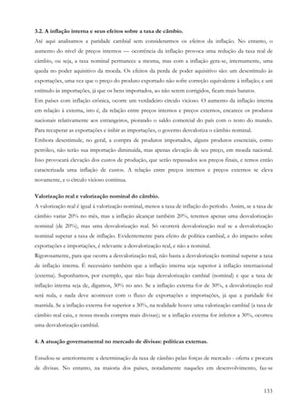 3.2. A inflação interna e seus efeitos sobre a taxa de câmbio.
Até aqui analisamos a paridade cambial sem considerarmos os efeitos da inflação. No entanto, o
aumento do nível de preços internos — ocorrência da inflação provoca uma redução da taxa real de
câmbio, ou seja, a taxa nominal permanece a mesma, mas com a inflação gera-se, internamente, uma
queda no poder aquisitivo da moeda. Os efeitos da perda de poder aquisitivo são: um desestímulo às
exportações, uma vez que o preço do produto exportado não sofre correção equivalente à inflação; e uni
estímulo às importações, já que os bens importados, ao não serem corrigidos, ficam mais baratos.
Em países com inflação crônica, ocorre um verdadeiro círculo vicioso. O aumento da inflação interna
em relação à externa, isto é, da relação entre preços internos e preços externos, encarece os produtos
nacionais relativamente aos estrangeiros, piorando o saldo comercial do país com o resto do mundo.
Para recuperar as exportações e inibir as importações, o governo desvaloriza o câmbio nominal.
Embora desestimule, no geral, a compra de produtos importados, alguns produtos essenciais, como
petróleo, não terão sua importação diminuída, mas apenas elevação de seu preço, em moeda nacional.
Isso provocará elevação dos custos de produção, que serão repassados aos preços finais, e temos então
caracterizada uma inflação de custos. A relação entre preços internos e preços externos se eleva
novamente, e o círculo vicioso continua.

Valorização real e valorização nominal do câmbio.
A valorização real é igual á valorização nominal, menos a taxa de inflação do período. Assim, se a taxa de
câmbio variar 20% no mês, mas a inflação alcançar também 20%, teremos apenas uma desvalorização
nominal (de 20%), mas uma desvalorização real. Só ocorrerá desvalorização real se a desvalorização
nominal superar a taxa de inflação. Evidentemente para efeito de política cambial, e do impacto sobre
exportações e importações, é relevante a desvalorização real, e não a nominal.
Rigorosamente, para que ocorra a desvalorização real, não basta a desvalorização nominal superar a taxa
de inflação interna. É necessário também que a inflação interna seja superior à inflação internacional
(externa). Suponhamos, por exemplo, que não haja desvalorização cambial (nominal) e que a taxa de
inflação interna seja de, digamos, 30% no ano. Se a inflação externa for de 30%, a desvalorização real
será nula, e nada deve acontecer com o fluxo de exportações e importações, já que a paridade foi
mantida. Se a inflação externa for superior a 30%, na realidade houve uma valorização cambial (a taxa de
câmbio real caiu, e nossa moeda compra mais divisas); se a inflação externa for inferior a 30%, ocorreu
uma desvalorização cambial.

4. A atuação governamental no mercado de divisas: políticas externas.

Estudou-se anteriormente a determinação da taxa de câmbio pelas forças de mercado - oferta e procura
de divisas. No entanto, na maioria dos países, notadamente naqueles em desenvolvimento, faz-se


                                                                                                      133
 