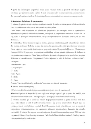 A partir das informações disponíveis sobre essas variáveis, torna-se possível estabelecer relações
estatísticas que permitem avaliar o efeito de cada uma delas sobre o comportamento das exportações e
das importações, direcionando as decisões da política econômica junto ao setor externo da economia.

6. A estrutura do balanço de pagamentos.
O balanço de pagamentos é o registro estatístico-contábil de todas as transações econômicas realizadas
entre os residentes do país com os residentes dos demais países.
Desse modo, estão registrados no balanço de pagamentos, por exemplo, todas as exportações e
importações do período considerado: os fretes, os seguros, os empréstimos obtidos no exterior etc. Ou
seja, todas as transações com mercadorias, serviços e capitais físicos e financeiros entre o país e o resto
do mundo.
A contabilidade dessas transações segue as normas gerais de contabilidade geral, utilizando-se o método
das partidas dobradas. Todavia, no caso das transações externas, não existe propriamente uma conta
Caixa, e, para se contornar tal situação, usa-se uma conta especial denominada Haveres e Obrigações no
Exterior (HOE). O processo é o mesmo da contabilidade privada: quando há ingresso de dinheiro na
empresa debitamos na conta Caixa. Na contabilizarão do balanço de pagamentos, quando isso acontece,
debitamos na conta Haveres e Obrigações no Exterior. Quando há saída de dinheiro, creditamos HOE.
Exemplos:
Exportações a Vista:
C - Exportações
D - HOE
Fretes Pagos:
C - HOE
D - Fretes
A conta “Haveres e Obrigações no Exterior” apresenta três tipos de transações:
• Divisas (moedas estrangeiras).
• Ouro monetário (no comércio internacional, é aceito como meio de pagamentos)
• Direitos Especiais de Saque (DES) (uma espécie de “cheque especial” que os países têm ao FMI, cujo
limite varia inversamente com a renda per capita e participação no comercio internacional).
É oportuno salientar que as contas do balanço de pagamentos referem-se apenas ao fluxo num dado
ano, e não indicam o total de endividamento externo e de reservas intermediárias do país (que são
estoques). Mas é possível saber a variação da dívida externa, obtida pela diferença entre a entrada de
empréstimos e financiamentos, e os pagamentos efetuados (amortizações e liquidação de atrasados
comerciais). A variação das reservas internacionais, que são as divisas estrangeiras, ouro e DES que estão
em poder do Banco Central ou depositados no FMI (Fundo Monetário Internacional), é dada pela conta
Haveres e Obrigações no Exterior.

                                                                                                       136
 