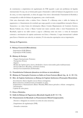 de vencimento) e empréstimos de regularização do FMI (quando o país tem problemas de liquidez
internacional). Ou seja, são as formar pelas quais é financiado o saldo de balanços de pagamentos: ou sai
do caixa, ou toma emprestado, ou deixa de pagar. Esse item é denominado Financiamento do Resultado, e
corresponde ao saldo do balanço de pagamento, com o sinal trocado.
Cabe uma observação sobre a rubrica Erros e Omissões. É a diferença entre o saldo do balanço de
pagamentos e o financiamento do resultado que surge quando se tenta compatibilizar transações físicas e
financeiras e as várias fontes de informações (Banco Central, Departamento de Comércio Exterior,
Receita Federal, etc.). Como o Banco Central tem maior controle sobre o item Financiamento do
Resultado, supõe-se seu saldo correto e joga-se a diferença entre esse item e a soma de transações
correntes e movimentos de capitais autônomos em Erros e Omissões. A regra internacional é admitir
para Erros e Omissões um valor de, no máximo, 5% da soma das exportações com as importações.

Balanço de Pagamentos.
_________________________________________________________________________________
A - Balança Comercial (Mercadorias)
   . Importações FOB (Débito)
   . Exportações FOB (Crédito)

B – Balanço de Serviços
    . Viagens Internacionais (Turismo)
    . Transportes (Fretes)
    . Seguros
    . Rendas de Capitais (juros, lucros, dividendos e lucros reinvestidos pelas multinacionais)
    . Serviços Diversos (Royalties, assistência técnica)
    . Serviços Governamentais (Embaixadas)

C – Transferências Unilaterais (donativos em divisas ou mercadorias).
D – Balanço de Transações Correntes ou Saldo em Conta Corrente (Resul. Líq. de A + B + C).
E – Mov. de Capitais Autônomos ou Balanço de Capitais Autônomos (Transações Monetárias).
   . Investimentos diretos líquidos (novas firmas estrangeiras).
   . Reinvestimentos (multinacionais já instaladas no país).
   . Empréstimos e financiamentos (Banco Mundial, BID, bancos privados e oficiais estrangeiros).
   . Amortizações.
   . Capitais de curto prazo.

F – Erros e Omissões.
G – Saldo do Balanço de Pagamentos (Resultado Líquido de D + E + F).
H – Financiamento do Resultado ou Financiamento Oficial Compensatório.
    . Haveres e obrigações no exterior ou contas de caixa (reservas).
    . Empréstimos de regularização (FMI).
    . Atrasados comerciais.


                                                                                                     138
 