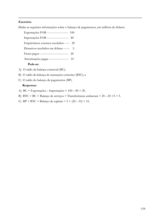 _______________________________________________________________________________
Exercício.
Dadas as seguintes informações sobre o balanço de pagamentos, em milhões de dólares:
    Exportações FOB ---------------------- 100
    Importações FOB ---------------------- 80
    Empréstimos externos recebidos ----- 20
    Donativos recebidos em dólares ------ 5
    Fretes pagos ----------------------------- 20
    Amortizações pagas -------------------- 10
       Pede-se:
A) O saldo da balança comercial (BC);
B) O saldo da balança de transações correntes (BTC); e
C) O saldo do balanço de pagamentos (BP).
   Respostas:
A) BC = Exportações – Importações = 100 – 80 = 20.
B) BTC = BC + Balanço de serviços + Transferências unilaterais = 20 – 20 +5 = 5.
C) BP = BTC + Balanço de capitais = 5 + (20 – 10) = 15.




                                                                                       139
 