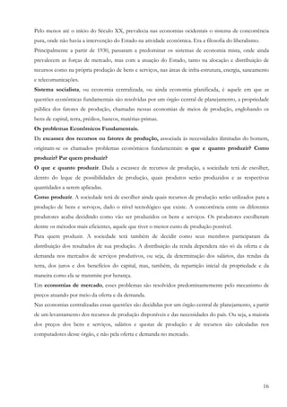Pelo menos até o início do Século XX, prevalecia nas economias ocidentais o sistema de concorrência
pura, onde não havia a intervenção do Estado na atividade econômica. Era a filosofia do liberalismo.
Principalmente a partir de 1930, passaram a predominar os sistemas de economia mista, onde ainda
prevalecem as forças de mercado, mas com a atuação do Estado, tanto na alocação e distribuição de
recursos como na própria produção de bens e serviços, nas áreas de infra-estrutura, energia, saneamento
e telecomunicações.
Sistema socialista, ou economia centralizada, ou ainda economia planificada, é aquele em que as
questões econômicas fundamentais são resolvidas por um órgão central de planejamento, a propriedade
pública dos fatores de produção, chamadas nessas economias de meios de produção, englobando os
bens de capital, terra, prédios, bancos, matérias-primas.
Os problemas Econômicos Fundamentais.
Da escassez dos recursos ou fatores de produção, associada às necessidades ilimitadas do homem,
originam-se os chamados problemas econômicos fundamentais: o que e quanto produzir? Como
produzir? Par quem produzir?
O que e quanto produzir. Dada a escassez de recursos de produção, a sociedade terá de escolher,
dentro do leque de possibilidades de produção, quais produtos serão produzidos e as respectivas
quantidades a serem aplicadas.
Como produzir. A sociedade terá de escolher ainda quais recursos de produção serão utilizados para a
produção de bens e serviços, dado o nível tecnológico que existe. A concorrência entre os diferentes
produtores acaba decidindo como vão ser produzidos os bens e serviços. Os produtores escolheram
dentre os métodos mais eficientes, aquele que tiver o menor custo de produção possível.
Para quem produzir. A sociedade terá também de decidir como seus membros participaram da
distribuição dos resultados de sua produção. A distribuição da renda dependera não só da oferta e da
demanda nos mercados de serviços produtivos, ou seja, da determinação dos salários, das rendas da
terra, dos juros e dos benefícios do capital, mas, também, da repartição inicial da propriedade e da
maneira como ela se transmite por herança.
Em economias de mercado, esses problemas são resolvidos predominantemente pelo mecanismo de
preços atuando por meio da oferta e da demanda.
Nas economias centralizadas essas questões são decididas por um órgão central de planejamento, a partir
de um levantamento dos recursos de produção disponíveis e das necessidades do país. Ou seja, a maioria
dos preços dos bens e serviços, salários e quotas de produção e de recursos são calculadas nos
computadores desse órgão, e não pela oferta e demanda no mercado.




                                                                                                       16
 