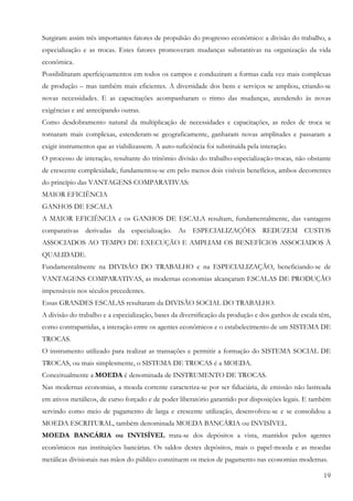 Surgiram assim três importantes fatores de propulsão do progresso econômico: a divisão do trabalho, a
especialização e as trocas. Estes fatores promoveram mudanças substantivas na organização da vida
econômica.
Possibilitaram aperfeiçoamentos em todos os campos e conduziram a formas cada vez mais complexas
de produção – mas também mais eficientes. A diversidade dos bens e serviços se ampliou, criando-se
novas necessidades. E as capacitações acompanharam o ritmo das mudanças, atendendo às novas
exigências e até antecipando outras.
Como desdobramento natural da multiplicação de necessidades e capacitações, as redes de troca se
tornaram mais complexas, estenderam-se geograficamente, ganharam novas amplitudes e passaram a
exigir instrumentos que as viabilizassem. A auto-suficiência foi substituída pela interação.
O processo de interação, resultante do trinômio divisão do trabalho-especialização-trocas, não obstante
de crescente complexidade, fundamentou-se em pelo menos dois visíveis benefícios, ambos decorrentes
do princípio das VANTAGENS COMPARATIVAS:
MAIOR EFICIÊNCIA
GANHOS DE ESCALA
A MAIOR EFICIÊNCIA e os GANHOS DE ESCALA resultam, fundamentalmente, das vantagens
comparativas derivadas da especialização. As ESPECIALIZAÇÕES REDUZEM CUSTOS
ASSOCIADOS AO TEMPO DE EXECUÇÃO E AMPLIAM OS BENEFÍCIOS ASSOCIADOS À
QUALIDADE.
Fundamentalmente na DIVISÃO DO TRABALHO e na ESPECIALIZAÇÃO, beneficiando-se de
VANTAGENS COMPARATIVAS, as modernas economias alcançaram ESCALAS DE PRODUÇÃO
impensáveis nos séculos precedentes.
Essas GRANDES ESCALAS resultaram da DIVISÃO SOCIAL DO TRABALHO.
A divisão do trabalho e a especialização, bases da diversificação da produção e dos ganhos de escala têm,
como contrapartidas, a interação entre os agentes econômicos e o estabelecimento de um SISTEMA DE
TROCAS.
O instrumento utilizado para realizar as transações e permitir a formação do SISTEMA SOCIAL DE
TROCAS, ou mais simplesmente, o SISTEMA DE TROCAS é a MOEDA.
Conceitualmente a MOEDA é denominada de INSTRUMENTO DE TROCAS.
Nas modernas economias, a moeda corrente caracteriza-se por ser fiduciária, de emissão não lastreada
em ativos metálicos, de curso forçado e de poder liberatório garantido por disposições legais. E também
servindo como meio de pagamento de larga e crescente utilização, desenvolveu-se e se consolidou a
MOEDA ESCRITURAL, também denominada MOEDA BANCÁRIA ou INVISÍVEL.
MOEDA BANCÁRIA ou INVISÍVEL trata-se dos depósitos a vista, mantidos pelos agentes
econômicos nas instituições bancárias. Os saldos destes depósitos, mais o papel-moeda e as moedas
metálicas divisionais nas mãos do público constituem os meios de pagamento nas economias modernas.

                                                                                                      19
 