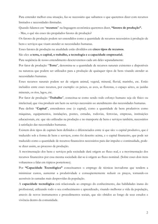 Para entender melhor essa situação, faz-se necessário que saibamos o que queremos dizer com recursos
limitados e necessidades ilimitadas.
Quando falamos em “recursos” na linguagem econômica queremos dizer, “fatores de produção”.
- Mas, o quê são esses tão propalados fatores de produção?
Os fatores de produção podem ser entendidos como a quantidade de recursos necessários à produção de
bens e serviços que visam atender as necessidades humanas.
Esses fatores de produção na atualidade estão divididos em cinco tipos de recursos.
São eles: a terra, o capital, o trabalho, a tecnologia e a capacidade empresarial.
Para seqüência de nosso entendimento descreveremos cada um deles separadamente:
Por fator de produção “Terra”, denomina-se a quantidade de recursos naturais existentes e disponíveis
na natureza que podem ser utilizados para a produção de quaisquer tipos de bens visando atender as
necessidades humanas.
Esses recursos naturais podem ser de origem animal, vegetal, mineral, fluvial, marinho, etc. Estão
incluídos entre esses recursos, por exemplo: os peixes, as aves, as florestas, o espaço aéreo, as jazidas
minerais, os rios, lagos, etc.
Por fator de produção “Trabalho”, conceitua-se como sendo todo esforço humano seja ele físico ou
intelectual, que visa produzir um bem ou serviço necessário ao atendimento das necessidades humanas.
Para definir “Capital”, entendemos esse (o capital), como a quantidade de bens produtivos como
máquinas, equipamentos, instalações, pontes, estradas, rodovias, ferrovias, empresas, instituições
educacionais, etc. que são utilizadas na produção e no transporte de bens e serviços também, necessários
à satisfação das necessidades humanas.
Existem dois tipos de capitais bem definidos e diferenciados entre si que são: o capital produtivo, que é
traduzido sob a forma de bens e serviços, como foi descrito acima, e o capital financeiro, que pode ser
traduzido como a quantidade de recursos financeiros necessários para dar impulso e continuidade, pode-
se dizer assim, ao processo de produção.
A movimentação dos bens e serviços pela sociedade dará origem ao fluxo real, e a movimentação dos
recursos financeiros por essa mesma sociedade dar-se-á origem ao fluxo nominal. (Sobre esses dois itens
voltaremos a falar em tópicos posteriores).
Por “Capacidade Tecnológica” conceituamos o emprego de técnicas inovadoras que tendem a
minimizar custos, aumentar a produtividade e conseqüentemente reduzir os preços, tornando-os
acessíveis às camadas mais desprovidas da população.
A capacidade tecnológica está relacionada ao emprego do conhecimento, das habilidades inatas do
profissional, utilizando todo o seu conhecimento e aprendizado, visando melhorar a vida da população,
através de novos instrumentos e procedimentos sociais, que são obtidos ao longo de seus estudos e
vivência dentro da comunidade.


                                                                                                       2
 