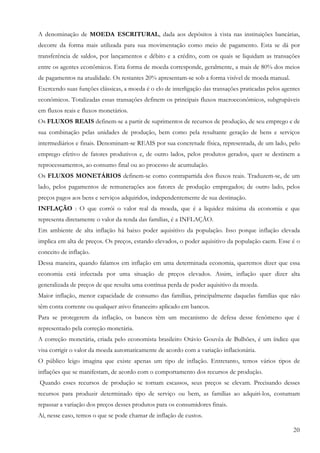 A denominação de MOEDA ESCRITURAL, dada aos depósitos à vista nas instituições bancárias,
decorre da forma mais utilizada para sua movimentação como meio de pagamento. Esta se dá por
transferência de saldos, por lançamentos e débito e a crédito, com os quais se liquidam as transações
entre os agentes econômicos. Esta forma de moeda corresponde, geralmente, a mais de 80% dos meios
de pagamentos na atualidade. Os restantes 20% apresentam-se sob a forma visível de moeda manual.
Exercendo suas funções clássicas, a moeda é o elo de interligação das transações praticadas pelos agentes
econômicos. Totalizadas essas transações definem os principais fluxos macroeconômicos, subgrupáveis
em fluxos reais e fluxos monetários.
Os FLUXOS REAIS definem-se a partir de suprimentos de recursos de produção, de seu emprego e de
sua combinação pelas unidades de produção, bem como pela resultante geração de bens e serviços
intermediários e finais. Denominam-se REAIS por sua concretude física, representada, de um lado, pelo
emprego efetivo de fatores produtivos e, de outro lados, pelos produtos gerados, quer se destinem a
reprocessamentos, ao consumo final ou ao processo de acumulação.
Os FLUXOS MONETÁRIOS definem-se como contrapartida dos fluxos reais. Traduzem-se, de um
lado, pelos pagamentos de remunerações aos fatores de produção empregados; de outro lado, pelos
preços pagos aos bens e serviços adquiridos, independentemente de sua destinação.
INFLAÇÃO : O que corrói o valor real da moeda, que é a liquidez máxima da economia e que
representa diretamente o valor da renda das famílias, é a INFLAÇÃO.
Em ambiente de alta inflação há baixo poder aquisitivo da população. Isso porque inflação elevada
implica em alta de preços. Os preços, estando elevados, o poder aquisitivo da população caem. Esse é o
conceito de inflação.
Dessa maneira, quando falamos em inflação em uma determinada economia, queremos dizer que essa
economia está infectada por uma situação de preços elevados. Assim, inflação quer dizer alta
generalizada de preços de que resulta uma contínua perda de poder aquisitivo da moeda.
Maior inflação, menor capacidade de consumo das famílias, principalmente daquelas famílias que não
têm conta corrente ou qualquer ativo financeiro aplicado em bancos.
Para se protegerem da inflação, os bancos têm um mecanismo de defesa desse fenômeno que é
representado pela correção monetária.
A correção monetária, criada pelo economista brasileiro Otávio Gouvêa de Bulhões, é um índice que
visa corrigir o valor da moeda automaticamente de acordo com a variação inflacionária.
O público leigo imagina que existe apenas um tipo de inflação. Entretanto, temos vários tipos de
inflações que se manifestam, de acordo com o comportamento dos recursos de produção.
Quando esses recursos de produção se tornam escassos, seus preços se elevam. Precisando desses
recursos para produzir determinado tipo de serviço ou bem, as famílias ao adquiri-los, costumam
repassar a variação dos preços desses produtos para os consumidores finais.
Aí, nesse caso, temos o que se pode chamar de inflação de custos.

                                                                                                      20
 