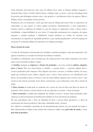 Outra distorção provocada por altas taxas de inflação dá-se sobre as finanças públicas. Segundo o
chamado Efeito Tanzi ou Efeito Olivera-Tanzi, a inflação tende a corroer o valor da arrecadação fiscal
do governo, pela defasagem existente entre o fato gerador e o recolhimento efetivo do imposto. Maior a
inflação, menor a arrecadação real do governo.
Finalmente, deve ser destacado o efeito que altas taxas de inflação provocam sobre as expectativas da
coletividade, ou seja, quanto ao futuro quadro econômico. Particularmente, o setor empresarial é
bastante sensível à influência da inflação no que diz respeito às expectativas sobre o futuro, dada a
instabilidade e imprevisibilidade de seus lucros. O empresário permanecerá em compasso, de espera,
enquanto a situação perdurar, e dificilmente tomará iniciativas no sentido de aumentar seus
investimentos na expansão da capacidade produtiva, o que acabará prejudicando o nível de emprego da
economia. É a chamada inflação de expectativas ou inflação psicológica.

Fluxo circular da renda

A coleta de informações sistematizadas das atividades econômicas propicia a ação governamental e dos
agentes econômicos, no sentido da obtenção de melhores resultados.
Considere-se, inicialmente, uma economia que não tenha governo, nem realize transações com outros
países, como mostrado na figura a seguir:
As famílias entregam às empresas os fatores de produção e, em troca, recebem salários, aluguéis,
juros e lucros. Para sua sobrevivência, as famílias — pessoas físicas — precisam adquirir bens e
serviços produzidos pelas empresas. Para adquirir esses bens e serviços, as famílias cederão, em troca,
aquilo que receberam como salários, aluguéis, juros e lucros. Nesse processo, são identificados dois
fluxos: um de produtos (bens e serviços) e outro de renda (salários, aluguéis, juros e lucros). Isso é o que
ocorre no dia-a-dia da economia. Esses fluxos caracterizam o que conhecemos como fluxo circular da
renda.
O fluxo circular da renda pode ser analisado sob o ponto de vista do fluxo real (fluxo de fatores de
produção e fluxo de bens e serviços finais) ou de sua expressão em moeda - o fluxo monetário.
O fluxo monetário é medido pelo dispêndio das famílias em bens e serviços finais produzidos pelas
empresas ou pela remuneração percebidas pelas famílias em troca dos fatores de produção.
Há uma equivalência entre o fluxo de dispêndio de bens e serviços finais (produtos) e o fluxo da
remuneração dos fatores produtivos. Daí surge a identidade renda / produto.
Se o objetivo é contabilizar a produção de um determinado país durante um certo período de tempo, o
fluxo demonstrado na Figura acima, admite duas formas de análise: uma, pelo lado da renda, e outra,
pelo lado do produto.




                                                                                                         24
 