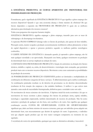 A EFICIÊNCIA PRODUTIVA: AS CURVAS APARENTES (OU FRONTEIRAS) DAS
POSSIBILIDADES DE PRODUÇÃO.


Formalmente, qual o significado de EFICIÊNCIA PRODUTIVA? O que significa o pleno emprego dos
recursos disponíveis? Quando é que uma economia alcança o limite máximo da eficiência? De que
fatores dependem a expansão das FRONTEIRAS DE PRODUÇÃO? E quais são as melhores
alternativas para destinação dos recursos escassos?
Todas essas perguntas têm respostas bastante simples:
EFICIÊNCIA PRODUTIVA: significa empregar a pleno emprego, trazendo para zero as taxas de
subemprego e de desemprego involuntários.
A expressão PLENO EMPREGO abrange todos os fatores de produção, não apenas de fator trabalho.
Pressupõe assim, manter ocupada a produção economicamente mobilizável, utilizar plenamente os bens
de capital disponíveis e operar o processo produtivo segundo os melhores padrões tecnológicos
conhecidos.
O LIMITE MÁXIMO DA EFICIÊNCIA é alcançado quando, já operando a pleno emprego, não há
mais qualquer ociosidade a ser aproveitada. Alcançando esse limite, qualquer crescimento na produção
de determinado bem ou serviço implicará na redução de outro.
A EXPANSÃO DAS FRONTEIRAS DE PRODUÇÃO é função de acréscimos na dotação dos fatores
técnicos, trabalho e capital, ou, então, de desenvolvimento e tecnologias mais avançadas, que permitem
produzir mais com os mesmos recursos disponíveis. Movimento como esses aumentam as possibilidades
de produção da economia.
AS POSSIBILIDADES DE PRODUÇÃO EXISTENTES podem ser destinadas a multiplicidades de
combinações de diferentes categorias de bens e serviços. É difícil determinar qual a melhor combinação.
As combinações praticadas resultam ou de decisões de governantes ou de decisões descentralizadas
resultantes da livre atuação das empresas e das unidades familiares. A melhor é a que estiver mais
ajustada a uma escala de necessidades hierarquizadas, definitivas para a sociedade como um todo.
Os movimentos de trocas existentes são inevitáveis. A hipótese inicial da teoria econômica é de que os
movimentos de trocas ocorrem a pleno emprego dos fatores de produção (terra, capital, trabalho,
tecnologia e capacidade empresarial), também denominados de recursos de produção. Não há como
aumentar a produção de qualquer um dos bens, sem sacrificar a do outro. Isso significa que qualquer
combinação envolve CUSTOS DE OPORTUNIDADE. CUSTOS DE OPORTUNIDADES
significam que, dado um limite máximo de recursos existentes, para que um indivíduo possa adquirir um
determinado bem, tem necessariamente que desistir da aquisição do outro. Logicamente, o indivíduo
terá que adquirir aquele produto que ele tiver maior vantagem comparativa no momento de sua
aquisição.
A ocorrência de custos de oportunidades, quaisquer que sejam as alternativas adotadas, é inexorável.

                                                                                                       26
 