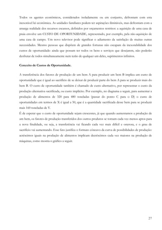 Todos os agentes econômicos, considerados isoladamente ou em conjunto, defrontam com esta
inexorável lei econômica. As unidades familiares podem ter aspirações ilimitáveis, mas defrontam com a
amarga realidade dos recursos escassos, definidos por orçamentos restritos: a aquisição de uma casa de
praia envolve um CUSTO DE OPORTUNIDADE, representado, por exemplo, pela não-aquisição de
uma casa de campo. Um novo televisor pode significar o adiamento da satisfação de muitas outras
necessidades. Mesmo pessoas que dispõem de grandes fortunas não escapam da inexorabilidade dos
custos de oportunidade: ainda que possam ter todos os bens e serviços que desejarem, não poderão
desfrutar de todos simultaneamente nem terão de qualquer um deles, suprimentos infinitos.

Conceito de Custos de Oportunidade.

A transferência dos fatores de produção de um bem A para produzir um bem B implica um custo de
oportunidade que é igual ao sacrifício de se deixar de produzir parte do bem A para se produzir mais do
bem B. O custo de oportunidade também é chamado de custo alternativo, por representar o custo da
produção alternativa sacrificada, ou custo implícito. Por exemplo, no diagrama a seguir, para aumentar a
produção de alimentos de 320 para 480 toneladas (passar do ponto C para o D) o custo de
oportunidades em termos de X é igual a 50, que é a quantidade sacrificada desse bem para se produzir
mais 160 toneladas de Y.
É de esperar que o custo de oportunidade sejam crescentes, já que quando aumentamos a produção de
um bem, os fatores de produção transferidos dos outros produtos se tornam cada vez menos aptos para
a nova finalidade, ou seja, a transferência vai ficando cada vez mais difícil e onerosa, e o grau de
sacrifício vai aumentando. Esse fato justifica o formato côncavo da curva de possibilidades de produção:
acréscimos iguais na produção de alimentos implicam decréscimos cada vez maiores na produção de
máquinas, como mostra o gráfico a seguir.




                                                                                                     27
 