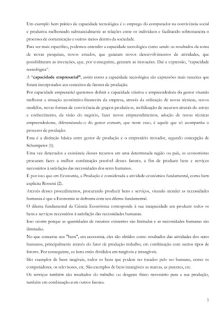 Um exemplo bem prático de capacidade tecnológica é o emprego do computador na convivência social
e produtiva melhorando substancialmente as relações entre os indivíduos e facilitando sobremaneira o
processo de comunicação e outros meios dentro da sociedade.
Para ser mais especifico, podemos entender a capacidade tecnológica como sendo os resultados da soma
de novas pesquisas, novos estudos, que geraram novos desenvolvimentos de atividades, que
possibilitaram as invenções, que, por conseguinte, geraram as inovações. Dai a expressão, “capacidade
tecnológica”.
A “capacidade empresarial”, assim como a capacidade tecnológica são expressões mais recentes que
foram incorporados aos conceitos de fatores de produção.
Por capacidade empresarial queremos definir a capacidade criativa e empreendedora do gestor visando
melhorar a situação econômico-financeira da empresa, através da utilização de novas técnicas, novos
modelos, novas formas de convivência de grupos produtivos, mobilização de recursos através do arrojo
e conhecimento, da visão do negócio, fazer novos empreendimentos, adoção de novas técnicas
empreendedoras, diferenciando-o do gestor comum, que neste caso, é aquele que só acompanha o
processo de produção.
Essa é a distinção básica entre gestor de produção e o empresário inovador, segundo concepção de
Schumpeter (1).
Uma vez detectados a existência desses recursos em uma determinada região ou país, os economistas
procuram fazer a melhor combinação possível desses fatores, a fim de produzir bens e serviços
necessários á satisfação das necessidades dos seres humanos.
É por isso que em Economia, a Produção é considerada a atividade econômica fundamental, como bem
explicita Rossetti (2).
Através desses procedimentos, procurando produzir bens e serviços, visando atender as necessidades
humanas é que a Economia se defronta com seu dilema fundamental.
O dilema fundamental da Ciência Econômica corresponde à sua incapacidade em produzir todos os
bens e serviços necessários à satisfação das necessidades humanas.
Isso ocorre porque as quantidades de recursos existentes são limitadas e as necessidades humanas são
ilimitadas.
No que concerne aos "bens", em economia, eles são obtidos como resultados das atividades dos seres
humanos, principalmente através do fator de produção trabalho, em combinação com outros tipos de
fatores. Por conseguinte, os bens estão divididos em tangíveis e intangíveis.
São exemplos de bens tangíveis, todos os bens que podem ser tocados pelo ser humano, como os
computadores, os televisores, etc. São exemplos de bens intangíveis as marcas, as patentes, etc.
Os serviços também são resultados do trabalho ou desgaste físico necessário para a sua produção,
também em combinação com outros fatores.


                                                                                                   3
 