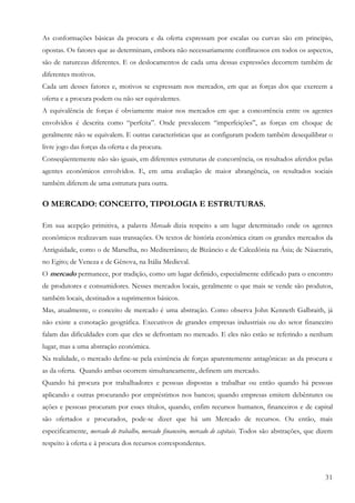 As conformações básicas da procura e da oferta expressam por escalas ou curvas são em principio,
opostas. Os fatores que as determinam, embora não necessariamente conflituosos em todos os aspectos,
são de naturezas diferentes. E os deslocamentos de cada uma dessas expressões decorrem também de
diferentes motivos.
Cada um desses fatores e, motivos se expressam nos mercados, em que as forças dos que exercem a
oferta e a procura podem ou não ser equivalentes.
A equivalência de forças é obviamente maior nos mercados em que a concorrência entre os agentes
envolvidos é descrita como “perfeita”. Onde prevalecem “imperfeições”, as forças em choque de
geralmente não se equivalem. E outras características que as configuram podem também desequilibrar o
livre jogo das forças da oferta e da procura.
Conseqüentemente não são iguais, em diferentes estruturas de concorrência, os resultados aferidos pelas
agentes econômicos envolvidos. E, em uma avaliação de maior abrangência, os resultados sociais
também diferem de uma estrutura para outra.

O MERCADO: CONCEITO, TIPOLOGIA E ESTRUTURAS.

Em sua acepção primitiva, a palavra Mercado dizia respeito a um lugar determinado onde os agentes
econômicos realizavam suas transações. Os textos de história econômica citam os grandes mercados da
Antiguidade, como o de Marselha, no Mediterrâneo; de Bizâncio e de Calcedônia na Ásia; de Náucratis,
no Egito; de Veneza e de Gênova, na Itália Medieval.
O mercado permanece, por tradição, como um lugar definido, especialmente edificado para o encontro
de produtores e consumidores. Nesses mercados locais, geralmente o que mais se vende são produtos,
também locais, destinados a suprimentos básicos.
Mas, atualmente, o conceito de mercado é uma abstração. Como observa John Kenneth Galbraith, já
não existe a conotação geográfica. Executivos de grandes empresas industriais ou do setor financeiro
falam das dificuldades com que eles se defrontam no mercado. E eles não estão se referindo a nenhum
lugar, mas a uma abstração econômica.
Na realidade, o mercado define-se pela existência de forças aparentemente antagônicas: as da procura e
as da oferta. Quando ambas ocorrem simultaneamente, definem um mercado.
Quando há procura por trabalhadores e pessoas dispostas a trabalhar ou então quando há pessoas
aplicando e outras procurando por empréstimos nos bancos; quando empresas emitem debêntures ou
ações e pessoas procuram por esses títulos, quando, enfim recursos humanos, financeiros e de capital
são ofertados e procurados, pode-se dizer que há um Mercado de recursos. Ou então, mais
especificamente, mercado de trabalho, mercado financeiro, mercado de capitais. Todos são abstrações, que dizem
respeito à oferta e à procura dos recursos correspondentes.



                                                                                                           31
 