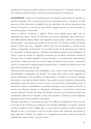 transparentes. A empresa monopolista caracteriza-se por ser impenetrável. A opacidade é também usada
como barreira de entrada, fechando o circulo das características pétreas de autoproteção.

OLIGOPÓLIOS. A palavra está no plural porque há, por definição, variadas formas de oligopólio. As
estruturas oligopolistas não se caracterizam por fatores determinantes puros e extremados. Os tipos
possíveis e, de fato, observados na realidade são de alta variabilidade. Em todas as características desta
estrutura de mercado, os conceitos são mais flexíveis, comparativamente aos casos extremados de
concorrência perfeita e de monopólio.
Número de concorrentes. Geralmente, é pequeno. Palavras como limitados, poucos, alguns, vários são
empregados para indicar o número de concorrentes nas estruturas oligopolistas. Mas, efetivamente, é
muito difícil estabelecer limites. Podem existir oligopólios, mesmo quando o número de concorrentes é
bastante grande, o que acontece, por exemplo, em setores como os de alimentos, produtos de matérias
plásticas e têxteis: neste caso, o oligopólio resulta de altas taxas de participação no mercado de que
desfruta os competidores de maior porte. Os casos típicos, porém, são de estruturas em que o número
de concorrentes é realmente pequeno: as indústrias automobilísticas, química de base, siderúrgica e de
celulose e papel são exemplos de oligopólios constituídos por um número efetivamente reduzido de
produtores. Mas são também oligopólios os serviços bancários e o setor industrial de eletrodomésticos,
não obstante o número de concorrentes seja bem maior. Em todos esses casos, porém, a característica
comum é a existência de um pequeno grupo de empresas líderes e co-líderes, que dividem entre si uma
grande fatia do mercado como um todo.
Diferenciação. Outra característica de alta variabilidade é a que se refere a fatores como homogeneidade,
substitutibilidade e padronização dos produtos. Isto porque tanto podem ocorrer oligopólios de
produtos diferenciados, como de produtos não diferenciáveis. A atividade de um setor sob oligopólio
tanto pode ser a mineração de materiais metálicos e não metálicos, em que os produtos são praticamente
padronizados, apesar dos diferentes teores de pureza com que possam ser apresentados, quanto as
indústrias de cosméticos, automobilística ou de produtos de limpeza, em que os produtos são levados ao
mercado sob diferentes elementos de diferenciação. Obviamente, as características concorrenciais
tornam-se diferentes, sob cada uma dessas duas hipóteses, mas não se pode destacar uma delas como
caracterizadora perfeita de um oligopólio e, outra, como imperfeita. A existência ou não de oligopólios
independe do grau em que os produtos se diferenciam.
Rivalização. Tipicamente, os concorrentes que atuam sob condições de oligopólio são fortes rivais entre
si. Há casos até de rivalizações que transparecem em campanhas publicitárias e em práticas comerciais
desviadas de padrões de ética e lealdade. Mas, no outro extremo, encontram-se também situações de
oligopólio em que os concorrentes se unem em acordos setoriais, todos respeitando rigorosamente as
regras negociadas e definidas. Isto significa que os oligopólios tanto podem caracterizar-se pela alta
rivalidade entre empresas líderes, como pelo conluio.

                                                                                                       36
 