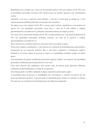 Suponhamos, por exemplo, que o preço de determinado produto sofra uma redução real de 30%; caso
as quantidades procuradas aumentem 30%, dizemos que esse produto apresenta uma elasticidade-preço
unitária.
Aplicando a esse caso a expressão acima definida, o valor de E resulta igual ao módulo de 1. Essa
rigorosa proporcionalidade poderá não ocorrer para outros produtos.
Em alguns casos, uma redução real de 30% no preço pode conduzir, suponhamos, a um aumento de
apenas 15% nas quantidades procuradas; nesse caso, o valor de E seria inferior à unidade,
aproximadamente ao módulo de 0,5, definindo uma procura inelástica, em relação ao preço.
Em outros casos, uma mesma redução real de 30% no preço poderá levar a um aumento percentual de
45% nas quantidades procuradas, definindo, portanto, um valor de E superior à unidade,
aproximadamente ao módulo de 1,5.
Nesse terceiro caso, estaríamos diante de uma procura elástica em relação ao preço.
Nesses três exemplos, consideramos o valor absoluto do coeficiente da elasticidade-preço, para facilitar e
interpretação de sua expressão numérica. Mas o valor desse coeficiente é normalmente negativo.
Tratando-se de curavas típicas de procura, os preços e as quantidades caminham sempre em direções
opostas.
Uma diminuição dos preços (modificação percentual negativa) conduz a um aumento nas quantidades
procuradas (modificação percentual positiva). E vice-versa.
Cabe ainda observar que, geralmente, uma mesma curva de procura pode apresentar diferentes
coeficientes de elasticidade-preço, ao longo de seu percurso.
Essa situação pode ser melhor explicitada na figura esquemática apresentada a seguir.
A elasticidade preço da procura: as sensibilidades dos consumidores a variações nos preços não são
iguais para diferentes produtos. A procura pode ter elasticidade-preço unitária, ser inelástica ou elástica.
Em cada caso, os coeficientes de elasticidade-preço têm diferentes magnitudes.




                                                                                                         41
 