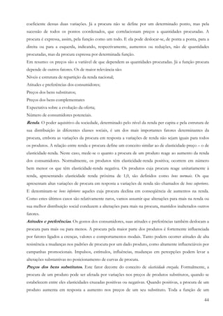 coeficiente dessas duas variações. Já a procura não se define por um determinado ponto, mas pela
sucessão de todos os pontos coordenados, que correlacionam preços a quantidades procuradas. A
procura é expressa, assim, pela função como um todo. E ela pode deslocar-se, de ponta a ponta, para a
direita ou para a esquerda, indicando, respectivamente, aumentos ou reduções, não de quantidades
procuradas, mas da procura expressa por determinada função.
Em resumo: os preços são a variável de que dependem as quantidades procuradas. Já a função procura
depende de outros fatores. Os de maior relevância são:
Níveis e estrutura de repartição da renda nacional;
Atitudes e preferências dos consumidores;
Preços dos bens substitutos;
Preços dos bens complementares
Expectativa sobre a evolução da oferta;
Número de consumidores potenciais.
Renda. O poder aquisitivo da sociedade, determinado pelo nível da renda per capita e pela estrutura de
sua distribuição às diferentes classes sociais, é um dos mais importantes fatores determinantes da
procura, embora as variações da procura em resposta a variações de renda não sejam iguais para todos
os produtos. A relação entre renda e procura define um conceito similar ao de elasticidade-preço – o de
elasticidade-renda. Neste caso, mede-se o quanto a procura de um produto reage ao aumento da renda
dos consumidores. Normalmente, os produtos têm elasticidade-renda positiva; ocorrem em número
bem menor os que têm elasticidade-renda negativa. Os produtos cuja procura reage unitariamente à
renda, apresentando elasticidade renda próxima de 1,0, são definidos como bens normais. Os que
apresentam altas variações de procura em resposta a variações de renda são chamados de bens superiores.
E denominam-se bens inferiores aqueles cuja procura declina em conseqüência de aumentos na renda.
Como estes últimos casos são relativamente raros, vamos assumir que alterações para mais na renda ou
sua melhor distribuição social conduzem a alterações para mais na procura, mantidos inalterados outros
fatores.
Atitudes e preferências. Os gostos dos consumidores, suas atitudes e preferências também deslocam a
procura para mais ou para menos. A procura pela maior parte dos produtos é fortemente influenciada
por fatores ligados a crenças, valores e comportamentos modais. Tanto podem ocorrer atitudes de alta
resistência a mudanças nos padrões de procura por um dado produto, como altamente influenciáveis por
campanhas promocionais. Impulsos, estímulos, influências, mudanças em percepções podem levar a
alterações substantivas no posicionamento de curvas de procura.
Preços dos bens substitutos. Este fator decorre do conceito de elasticidade cruzada. Formalmente, a
procura de um produto pode ser afetada por variações nos preços de produtos substitutos, quando se
estabelecem entre eles elasticidades cruzadas positivas ou negativas. Quando positivas, a procura de um
produto aumenta em resposta a aumento nos preços de um seu substituto. Toda a função de um

                                                                                                    44
 