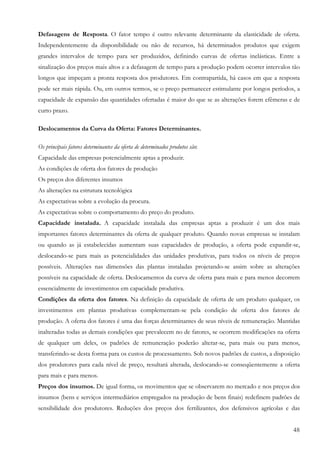 Defasagens de Resposta. O fator tempo é outro relevante determinante da elasticidade de oferta.
Independentemente da disponibilidade ou não de recursos, há determinados produtos que exigem
grandes intervalos de tempo para ser produzidos, definindo curvas de ofertas inelásticas. Entre a
sinalização dos preços mais altos e a defasagem de tempo para a produção podem ocorrer intervalos tão
longos que impeçam a pronta resposta dos produtores. Em contrapartida, há casos em que a resposta
pode ser mais rápida. Ou, em outros termos, se o preço permanecer estimulante por longos períodos, a
capacidade de expansão das quantidades ofertadas é maior do que se as alterações forem efêmeras e de
curto prazo.

Deslocamentos da Curva da Oferta: Fatores Determinantes.

Os principais fatores determinantes da oferta de determinados produtos são:
Capacidade das empresas potencialmente aptas a produzir.
As condições de oferta dos fatores de produção
Os preços dos diferentes insumos
As alterações na estrutura tecnológica
As expectativas sobre a evolução da procura.
As expectativas sobre o comportamento do preço do produto.
Capacidade instalada. A capacidade instalada das empresas aptas a produzir é um dos mais
importantes fatores determinantes da oferta de qualquer produto. Quando novas empresas se instalam
ou quando as já estabelecidas aumentam suas capacidades de produção, a oferta pode expandir-se,
deslocando-se para mais as potencialidades das unidades produtivas, para todos os níveis de preços
possíveis. Alterações nas dimensões das plantas instaladas projetando-se assim sobre as alterações
possíveis na capacidade de oferta. Deslocamentos da curva de oferta para mais e para menos decorrem
essencialmente de investimentos em capacidade produtiva.
Condições da oferta dos fatores. Na definição da capacidade de oferta de um produto qualquer, os
investimentos em plantas produtivas complementam-se pela condição de oferta dos fatores de
produção. A oferta dos fatores é uma das forças determinantes de seus níveis de remuneração. Mantidas
inalteradas todas as demais condições que prevalecem no de fatores, se ocorrem modificações na oferta
de qualquer um deles, os padrões de remuneração poderão alterar-se, para mais ou para menos,
transferindo-se desta forma para os custos de processamento. Sob novos padrões de custos, a disposição
dos produtores para cada nível de preço, resultará alterada, deslocando-se conseqüentemente a oferta
para mais e para menos.
Preços dos insumos. De igual forma, os movimentos que se observarem no mercado e nos preços dos
insumos (bens e serviços intermediários empregados na produção de bens finais) redefinem padrões de
sensibilidade dos produtores. Reduções dos preços dos fertilizantes, dos defensivos agrícolas e das


                                                                                                   48
 