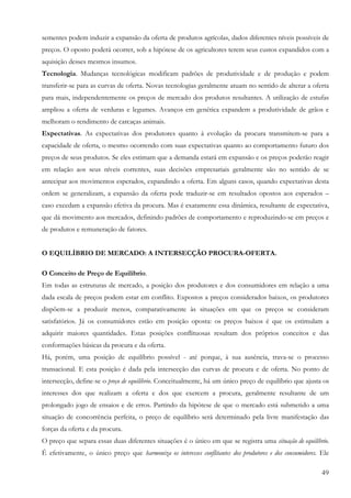 sementes podem induzir a expansão da oferta de produtos agrícolas, dados diferentes níveis possíveis de
preços. O oposto poderá ocorrer, sob a hipótese de os agricultores terem seus custos expandidos com a
aquisição desses mesmos insumos.
Tecnologia. Mudanças tecnológicas modificam padrões de produtividade e de produção e podem
transferir-se para as curvas de oferta. Novas tecnologias geralmente atuam no sentido de alterar a oferta
para mais, independentemente os preços de mercado dos produtos resultantes. A utilização de estufas
ampliou a oferta de verduras e legumes. Avanços em genética expandem a produtividade de grãos e
melhoram o rendimento de carcaças animais.
Expectativas. As expectativas dos produtores quanto à evolução da procura transmitem-se para a
capacidade de oferta, o mesmo ocorrendo com suas expectativas quanto ao comportamento futuro dos
preços de seus produtos. Se eles estimam que a demanda estará em expansão e os preços poderão reagir
em relação aos seus níveis correntes, suas decisões empresariais geralmente são no sentido de se
antecipar aos movimentos esperados, expandindo a oferta. Em alguns casos, quando expectativas desta
ordem se generalizam, a expansão da oferta pode traduzir-se em resultados opostos aos esperados –
caso excedam a expansão efetiva da procura. Mas é exatamente essa dinâmica, resultante de expectativa,
que dá movimento aos mercados, definindo padrões de comportamento e reproduzindo-se em preços e
de produtos e remuneração de fatores.


O EQUILÍBRIO DE MERCADO: A INTERSECÇÃO PROCURA-OFERTA.

O Conceito de Preço de Equilíbrio.
Em todas as estruturas de mercado, a posição dos produtores e dos consumidores em relação a uma
dada escala de preços podem estar em conflito. Expostos a preços considerados baixos, os produtores
dispõem-se a produzir menos, comparativamente às situações em que os preços se consideram
satisfatórios. Já os consumidores estão em posição oposta: os preços baixos é que os estimulam a
adquirir maiores quantidades. Estas posições conflituosas resultam dos próprios conceitos e das
conformações básicas da procura e da oferta.
Há, porém, uma posição de equilíbrio possível - até porque, à sua ausência, trava-se o processo
transacional. E esta posição é dada pela intersecção das curvas de procura e de oferta. No ponto de
intersecção, define-se o preço de equilíbrio. Conceitualmente, há um único preço de equilíbrio que ajusta os
interesses dos que realizam a oferta e dos que exercem a procura, geralmente resultante de um
prolongado jogo de ensaios e de erros. Partindo da hipótese de que o mercado está submetido a uma
situação de concorrência perfeita, o preço de equilíbrio será determinado pela livre manifestação das
forças da oferta e da procura.
O preço que separa essas duas diferentes situações é o único em que se registra uma situação de equilíbrio.
É efetivamente, o único preço que harmoniza os interesses conflitantes dos produtores e dos consumidores. Ele

                                                                                                          49
 