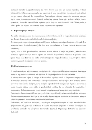 particular mercado, independentemente de outros fatores, que estão em outros mercados, poderem
influenciá-los. Sabemos, por exemplo, que a procura de uma mercadoria é normalmente mais afetada
por seu preço e pela renda dos consumidores. Para analisar o efeito do preço sobre a procura, supomos
que a renda permaneça constante (coeteris paribus); da mesma forma, para avaliar a relação entre a
procura e a renda dos consumidores, supomos que o preço da mercadoria não varie. Temos, assim, o
efeito “puro” ou “liquido” de cada uma dessas variáveis sobre a procura.

2.2. Papel dos preços relativos.

Na análise microeconômica, são mais relevantes os preços relativos, isto é, os preços de um bem em relação
aos demais, do que os preços absolutos (isolados) das mercadorias.
Por exemplo, se o preço do guaraná cair em 10%, mas também o preço da soda cair em 10%, nada deve
acontecer com a demanda (procura) dos dois bens (supondo que as demais variáveis permaneceram
constantes).
Agora, tudo o mais permanecendo constante, se cair apenas o preço do guaraná, permanecendo
inalterado o preço da soda, deve-se esperar um aumento na quantidade procurada de guaraná, e uma
queda na de soda. Embora não tenha havido alteração no preço absoluto da soda, seu preço relativo
aumentou, quando comparado com o do guaraná.

2.3. Objetivos da empresa.

A grande questão na Microeconomia, que inclusive é a origem das diferentes correntes de abordagem,
reside na hipótese adotada quanto aos objetivos da empresa produtora de bens e serviços.
A análise tradicional supõe o Princípio da Racionalidade, segundo o qual o empresário sempre busca a
maximização do lucro total, otimizando a utilização dos recursos de que dispõe. Essa corrente enfatiza
conceitos como receita marginal, custo marginal e produtividade marginal em lugar de conceitos de
média (receita média, custo médio e produtividade média), daí ser chamada de marginalista. A
maximização do lucro da empresa ocorre quando a receita marginal iguala-se ao custo marginal.
As correntes alternativas consideram que o móvel do empresário não seria a maximização do lucro, mas
fatores como aumento da participação nas vendas do mercado, ou maximização da margem sobre os
custos de produção, independente da demanda de mercado.
Geralmente, nos cursos de Economia, a abordagem marginalista compõe a Teoria Microeconômica
propriamente dita, pelo que é chamada de Teoria Tradicional, enquanto as demais abordagens são
usualmente analisadas nas disciplinas denominadas Teoria da Organização Industrial ou Economia
Industrial.




                                                                                                       56
 