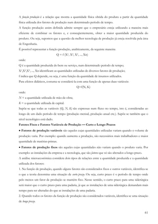 A função produção é a relação que mostra a quantidade física obtida do produto a partir da quantidade
física utilizada dos fatores de produção num determinado período de tempo.
A função produção assim definida admite sempre que o empresário esteja utilizando a maneira mais
eficiente de combinar os fatores e, e conseqüentemente, obter a maior quantidade produzida do
produto. Ou seja, supomos que a questão da melhor tecnologia de produção já esteja resolvida pela área
de Engenharia.
É possível representar a função produção, analiticamente, da seguinte maneira:
                               Q = f (X¹, X², X³, ..., Xn)
onde:
Q é a quantidade produzida do bem ou serviço, num determinado período de tempo;
X¹,X²,X³, ..., Xn identificam as quantidades utilizadas de diversos fatores de produção;
f indica que Q depende, ou seja, é uma função da quantidade de insumos utilizados.
Para efeitos didáticos, costuma-se considerá-la com uma função de apenas duas variáveis:
                                                Q=f(N, K)
onde:
N = a quantidade utilizada de mão-de-obra;
K = a quantidade utilizada de capital.
Supõe-se que todas as variáveis (Q, N, K) são expressas num fluxo no tempo, isto é, consideradas ao
longo de um dado período de tempo (produção mensal, produção anual etc.). Supõe-se também que o
nível tecnológico está dado.
Fatores Fixos e Fatores Variáveis de Produção — Curto e Longo Prazos
• Fatores de produção variáveis são aqueles cujas quantidades utilizadas variam quando o volume de
produção varia. Por exemplo: quando aumenta a produção, são necessários mais trabalhadores e maior
quantidade de matérias-primas.
• Fatores de produção fixos são aqueles cujas quantidades não variam quando o produto varia. Por
exemplo: as instalações da empresa e a tecnologia, que são fatores que só são alterados a longo prazo.
A análise microeconômica considera dois tipos de relações entre a quantidade produzida e a quantidade
utilizada dos fatores:
1. Na função de produção, quando alguns fatores são considerados fixos e outros variáveis, identifica-se
o que a teoria denomina uma situação de curto prazo. Ou seja, curto prazo é o período de tempo onde
pelo menos um fator de produção se mantém fixo. Nesse sentido, o curto prazo para uma siderúrgica
será maior que o curto prazo para uma padaria, já que as instalações de uma siderúrgica demandam mais
tempo para ser alteradas do que as instalações de uma padaria.
2. Quando todos os fatores da função de produção são considerados variáveis, identifica-se uma situação
de longo prazo.


                                                                                                         61
 