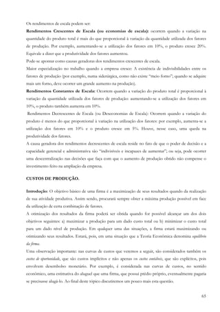 Os rendimentos de escala podem ser:
Rendimentos Crescentes de Escala (ou economias de escala): ocorrem quando a variação na
quantidade do produto total é mais do que proporcional à variação da quantidade utilizada dos fatores
de produção. Por exemplo, aumentando-se a utilização dos fatores em 10%, o produto cresce 20%.
Equivale a dizer que a produtividade dos fatores aumentou.
Pode-se apontar como causas geradoras dos rendimentos crescentes de escala.
Maior especialização no trabalho quando a empresa cresce: A existência de indivisibilidades entre os
fatores de produção (por exemplo, numa siderúrgica, como não existe “meio forno”; quando se adquire
mais um forno, deve ocorrer um grande aumento na produção).
Rendimentos Constantes de Escala: Ocorrem quando a variação do produto total é proporcional à
variação da quantidade utilizada dos fatores de produção: aumentando-se a utilização dos fatores em
10%, o produto também aumenta em 10%.
Rendimentos Decrescentes de Escala (ou Deseconomias de Escala): Ocorrem quando a variação do
produto é menos do que proporcional à variação na utilização dos fatores: por exemplo, aumenta-se a
utilização dos fatores em 10% e o produto cresce em 5%. Houve, nesse caso, uma queda na
produtividade dos fatores.
A causa geradora dos rendimentos decrescentes de escala reside no fato de que o poder de decisão e a
capacidade gerencial e administrativa são “indivisíveis e incapazes de aumentar”; ou seja, pode ocorrer
uma descentralização nas decisões que faça com que o aumento de produção obtido não compense o
investimento feito na ampliação da empresa.

CUSTOS DE PRODUÇÃO.

Introdução: O objetivo básico de uma firma é a maximização de seus resultados quando da realização
de sua atividade produtiva. Assim sendo, procurará sempre obter a máxima produção possível em face
da utilização de certa combinação de fatores.
A otimização dos resultados da firma poderá ser obtida quando for possível alcançar um dos dois
objetivos seguintes: a) maximizar a produção para um dado custo total ou b) minimizar o custo total
para um dado nível de produção. Em qualquer uma das situações, a firma estará maximizando ou
otimizando seus resultados. Estará, pois, em uma situação que a Teoria Econômica denomina equilíbrio
da firma.
Uma observação importante: nas curvas de custos que veremos a seguir, são considerados também os
custos de oportunidade, que são custos implícitos e não apenas os custos contábeis, que são explícitos, pois
envolvem desembolso monetário. Por exemplo, é considerada nas curvas de custos, no sentido
econômico, uma estimativa do aluguel que uma firma, que possui prédio próprio, eventualmente pagaria
se precisasse alugá-lo. Ao final deste tópico discutiremos um pouco mais esta questão.


                                                                                                         65
 