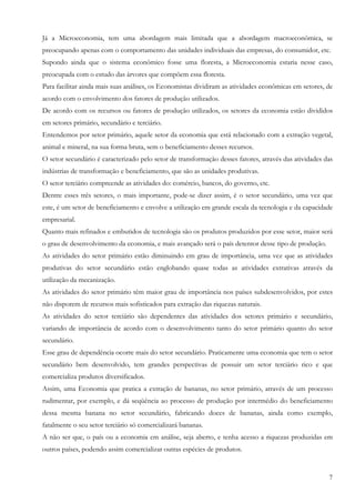Já a Microeconomia, tem uma abordagem mais limitada que a abordagem macroeconômica, se
preocupando apenas com o comportamento das unidades individuais das empresas, do consumidor, etc.
Supondo ainda que o sistema econômico fosse uma floresta, a Microeconomia estaria nesse caso,
preocupada com o estudo das árvores que compõem essa floresta.
Para facilitar ainda mais suas análises, os Economistas dividiram as atividades econômicas em setores, de
acordo com o envolvimento dos fatores de produção utilizados.
De acordo com os recursos ou fatores de produção utilizados, os setores da economia estão divididos
em setores primário, secundário e terciário.
Entendemos por setor primário, aquele setor da economia que está relacionado com a extração vegetal,
animal e mineral, na sua forma bruta, sem o beneficiamento desses recursos.
O setor secundário é caracterizado pelo setor de transformação desses fatores, através das atividades das
indústrias de transformação e beneficiamento, que são as unidades produtivas.
O setor terciário compreende as atividades do: comércio, bancos, do governo, etc.
Dentre esses três setores, o mais importante, pode-se dizer assim, é o setor secundário, uma vez que
este, é um setor de beneficiamento e envolve a utilização em grande escala da tecnologia e da capacidade
empresarial.
Quanto mais refinados e embutidos de tecnologia são os produtos produzidos por esse setor, maior será
o grau de desenvolvimento da economia, e mais avançado será o país detentor desse tipo de produção.
As atividades do setor primário estão diminuindo em grau de importância, uma vez que as atividades
produtivas do setor secundário estão englobando quase todas as atividades extrativas através da
utilização da mecanização.
As atividades do setor primário têm maior grau de importância nos países subdesenvolvidos, por estes
não disporem de recursos mais sofisticados para extração das riquezas naturais.
As atividades do setor terciário são dependentes das atividades dos setores primário e secundário,
variando de importância de acordo com o desenvolvimento tanto do setor primário quanto do setor
secundário.
Esse grau de dependência ocorre mais do setor secundário. Praticamente uma economia que tem o setor
secundário bem desenvolvido, tem grandes perspectivas de possuir um setor terciário rico e que
comercializa produtos diversificados.
Assim, uma Economia que pratica a extração de bananas, no setor primário, através de um processo
rudimentar, por exemplo, e dá seqüência ao processo de produção por intermédio do beneficiamento
dessa mesma banana no setor secundário, fabricando doces de bananas, ainda como exemplo,
fatalmente o seu setor terciário só comercializará bananas.
A não ser que, o país ou a economia em análise, seja aberto, e tenha acesso a riquezas produzidas em
outros países, podendo assim comercializar outras espécies de produtos.


                                                                                                       7
 