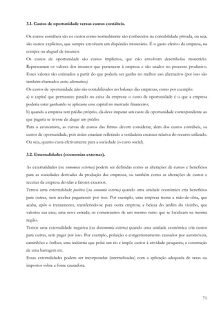 3.1. Custos de oportunidade versus custos contábeis.

Os custos contábeis são os custos como normalmente são conhecidos na contabilidade privada, ou seja,
são custos explícitos, que sempre envolvem um dispêndio monetário. É o gasto efetivo da empresa, na
compra ou aluguel de insumos.
Os custos de oportunidade são custos implícitos, que não envolvem desembolso monetário.
Representam os valores dos insumos que pertencem à empresa e são usados no processo produtivo.
Esses valores são estimados a partir do que poderia ser ganho no melhor uso alternativo (por isso são
também chamados custos alternativos).
Os custos de oportunidade não são contabilizados no balanço das empresas, como por exemplo:
a) o capital que permanece parado no caixa da empresa: o custo de oportunidade é o que a empresa
poderia estar ganhando se aplicasse esse capital no mercado financeiro;
b) quando a empresa tem prédio próprio, ela deve imputar um custo de oportunidade correspondente ao
que pagaria se tivesse de alugar um prédio.
Para o economista, as curvas de custos das firmas devem considerar, além dos custos contábeis, os
custos de oportunidade, pois assim estariam refletindo a verdadeira escassez relativa do recurso utilizado.
Ou seja, quanto custa efetivamente para a sociedade (o custo social).

3.2. Externalidades (economias externas).

As externalidades (ou economias externas) podem ser definidas como as alterações de custos e benefícios
para as sociedades derivadas da produção das empresas, ou também como as alterações de custos e
receitas da empresa devidas a fatores externos.
Temos uma externalidade positiva (ou economia externa) quando uma unidade econômica cria benefícios
para outras, sem receber pagamento por isso. Por exemplo, uma empresa treina a mão-de-obra, que
acaba, após o treinamento, transferindo-se para outra empresa; a beleza do jardim do vizinho, que
valoriza sua casa; uma nova estrada; os comerciantes de um mesmo ramo que se localizam na mesma
região.
Temos uma externalidade negativa (ou deseconomia externa) quando uma unidade econômica cria custos
para outras, sem pagar por isso. Por exemplo, poluição e congestionamento causados por automóveis,
caminhões e ônibus; uma indústria que polui um rio e impõe custos à atividade pesqueira; a construção
de uma barragem etc.
Essas externalidades podem ser incorporadas (internalizadas) com a aplicação adequada de taxas ou
impostos sobre a fonte causadora.




                                                                                                        71
 