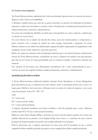 3.3. Custos versus despesas.

Na Teoria Microeconômica tradicional, não é feita uma distinção rigorosa entre os conceitos de custos e
despesas, como é feito na Contabilidade.
A definição contábil coloca que custos são os gastos associados ao processo de fabricação de produtos,
enquanto as despesas são associadas ao exercício social e alocadas para o resultado geral do período (como
despesas financeiras, comerciais e administrativas).
Os custos são normalmente divididos em diretos (que correspondem aos custos variáveis) e indiretos (que
se referem aos custos fixos).
Os custos diretos são os salários da mão-de-obra direta, custo das matérias-primas e componentes, e
gastos correntes com o estoque de capital, tais como energia, manutenção e reparação. Os custos
indiretos referem-se aos salários da administração, aluguel do prédio, depreciação do equipamento e das
instalações, retorno sobre capital fixo e provisão para risco.
Dentro do campo da chamada Teoria da Organização Industrial, que é um desenvolvimento relativamente
recente da Teoria Microeconômica, as definições de custos e despesas são tratadas com mais precisão,
pelo fato de essa Teoria ter muita proximidade com os conceitos contábeis e financeiros utilizados nas
empresas.
Nos manuais de Economia, essa diferenciação normalmente não é feita, subentendendo-se que o
conceito de custo fixo engloba também as despesas financeiras, comerciais e administrativas.

MAXIMIZAÇÃO DOS LUCROS.

A Teoria Microeconômica tradicional (também chamada Teoria Neoclássica ou Teoria Marginalista)
parte da premissa de que as empresas têm como objetivo maior à maximização de lucros, seja a curto ou a
longo prazo. Define-se lucro total como a diferença entre as receitas de vendas da empresa e seus custos
totais de produção. Assim: LT = RT - CT
onde:
LT = lucro total;
RT = receita total de vendas;
CT = custo total de produção.
A empresa, desejando maximizar seus lucros, escolherá o nível de produção para o qual a diferença
positiva entre RT e CT seja a maior possível (máxima).
Define-se como Receita Marginal (RMg) o acréscimo da receita total da empresa quando esta vende uma
unidade adicional de seu produto. Custo Marginal (CMg), como vimos, é o acréscimo do custo total de
produção da empresa quando esta produz uma unidade adicional de seu produto.
Pode-se demonstrar que a empresa maximizará seu lucro num nível de produção tal que a receita
marginal da última unidade produzida seja igual ao custo marginal desta última unidade produzida:

                                                                                                       72
 