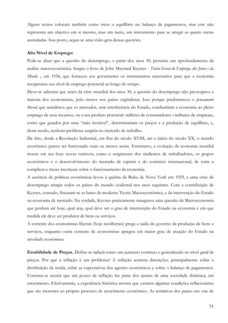 Alguns textos colocam também como meta o equilíbrio no balanço de pagamentos, mas este não
representa um objetivo em si mesmo, mas um meio, um instrumento para se atingir as quatro metas
assinaladas. Isso posto, segue-se uma visão gera dessas questões.

Alto Nível de Emprego:
Pode-se dizer que a questão do desemprego, a partir dos anos 30, permitiu um aprofundamento da
análise macroeconômica. Surgiu o livro de John Maynard Keynes - Teoria Geral do Emprego, dos Juros e da
Moeda -, em 1936, que forneceu aos governantes os instrumentos necessários para que a economia
recuperasse seu nível de emprego potencial ao longo do tempo.
Deve-se salientar que antes da crise mundial dos anos 30, a questão do desemprego não preocupava a
maioria dos economistas, pelo menos nos países capitalistas. Isso porque predominava o pensamento
liberal, que acreditava que os mercados, sem interferência do Estado, conduziriam a economia ao pleno
emprego de seus recursos, ou a seu produto potencial: milhões de consumidores e milhares de empresas,
como que guiados por uma “mão invisível”, determinariam os preços e a produção de equilíbrio, e,
desse modo, nenhum problema surgiria no mercado de trabalho.
De fato, desde a Revolução Industrial, em fins do século XVIII, até o início do século XX, o mundo
econômico parece ter funcionado mais ou menos assim. Entretanto, a evolução da economia mundial
trouxe em seu bojo novas variáveis, como o surgimento dos sindicatos de trabalhadores, os grupos
econômicos e o desenvolvimento do mercado de capitais e do comércio internacional, de sorte a
complicar e trazer incertezas sobre o funcionamento da economia.
A ausência de políticas econômicas levou à quebra da Bolsa de Nova York em 1929, e uma crise de
desemprego atingiu todos os países do mundo ocidental nos anos seguintes. Com a contribuição de
Keynes, contudo, fincaram-se as bases da moderna Teoria Macroeconômica, e da intervenção do Estado
na economia de mercado. Na verdade, Kevnes praticamente inaugurou uma questão da Macroeconomia
que perdura até hoje, qual seja, qual deve ser o grau de intervenção do Estado na economia e em que
medida ele deve ser produtor de bens ou serviços.
A corrente dos economistas liberais (hoje neoliberais) prega a saída do governo da produção de bens e
serviços, enquanto outra corrente de economistas apregoa um maior grau de atuação do Estado na
atividade econômica.

Estabilidade de Preços. Define-se inflação como um aumento contínuo e generalizado no nível geral de
preços. Por que a inflação é um problema? A inflação acarreta distorções, principalmente sobre a
distribuição da renda, sobre as expectativas dos agentes econômicos e sobre o balanço de pagamentos.
Costuma-se aceitar que um pouco de inflação faz parte dos ajustes de uma sociedade dinâmica, em
crescimento. Efetivamente, a experiência histórica mostra que existem algumas condições inflacionárias
que são inerentes ao próprio processo de crescimento econômico. As tentativas dos países em vias de


                                                                                                    75
 