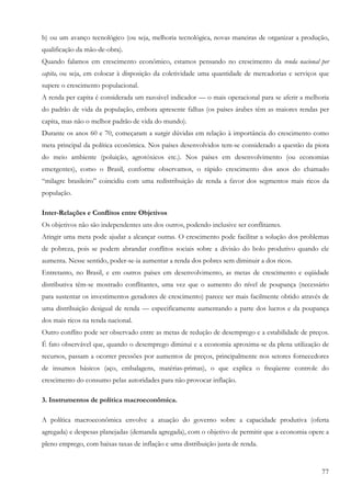 b) ou um avanço tecnológico (ou seja, melhoria tecnológica, novas maneiras de organizar a produção,
qualificação da mão-de-obra).
Quando falamos em crescimento econômico, estamos pensando no crescimento da renda nacional per
capita, ou seja, em colocar à disposição da coletividade uma quantidade de mercadorias e serviços que
supere o crescimento populacional.
A renda per capita é considerada um razoável indicador — o mais operacional para se aferir a melhoria
do padrão de vida da população, embora apresente falhas (os países árabes têm as maiores rendas per
capita, mas não o melhor padrão de vida do mundo).
Durante os anos 60 e 70, começaram a surgir dúvidas em relação à importância do crescimento como
meta principal da política econômica. Nos países desenvolvidos tem-se considerado a questão da piora
do meio ambiente (poluição, agrotóxicos etc.). Nos países em desenvolvimento (ou economias
emergentes), como o Brasil, conforme observamos, o rápido crescimento dos anos do chamado
“milagre brasileiro” coincidiu com uma redistribuição de renda a favor dos segmentos mais ricos da
população.

Inter-Relações e Conflitos entre Objetivos
Os objetivos não são independentes uns dos outros, podendo inclusive ser conflitantes.
Atingir uma meta pode ajudar a alcançar outras. O crescimento pode facilitar a solução dos problemas
de pobreza, pois se podem abrandar conflitos sociais sobre a divisão do bolo produtivo quando ele
aumenta. Nesse sentido, poder-se-ia aumentar a renda dos pobres sem diminuir a dos ricos.
Entretanto, no Brasil, e em outros países em desenvolvimento, as metas de crescimento e eqüidade
distributiva têm-se mostrado conflitantes, uma vez que o aumento do nível de poupança (necessário
para sustentar os investimentos geradores de crescimento) parece ser mais facilmente obtido através de
uma distribuição desigual de renda — especificamente aumentando a parte dos lucros e da poupança
dos mais ricos na renda nacional.
Outro conflito pode ser observado entre as metas de redução de desemprego e a estabilidade de preços.
É fato observável que, quando o desemprego diminui e a economia aproxima-se da plena utilização de
recursos, passam a ocorrer pressões por aumentos de preços, principalmente nos setores fornecedores
de insumos básicos (aço, embalagens, matérias-primas), o que explica o freqüente controle do
crescimento do consumo pelas autoridades para não provocar inflação.

3. Instrumentos de política macroeconômica.

A política macroeconômica envolve a atuação do governo sobre a capacidade produtiva (oferta
agregada) e despesas planejadas (demanda agregada), com o objetivo de permitir que a economia opere a
pleno emprego, com baixas taxas de inflação e uma distribuição justa de renda.


                                                                                                   77
 