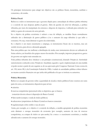 Os principais instrumentos para atingir tais objetivos são as políticas fiscais, monetárias, cambiais e
comerciais, e de rendas.

Política Fiscal:
Refere-se a todos os instrumentos que o governo dispõe para a arrecadação de tributos (política tributária)
e o controle de suas despesas (política de gastos). Além da questão do nível de tributação, a política
tributária, por meio da manipulação da estrutura e alíquotas de impostos, é utilizada para estimular (ou
inibir) os gastos de consumo do setor privado.
Se o objetivo da política econômica é reduzir a taxa de inflação, as medidas fiscais normalmente
utilizadas são a diminuição de gastos públicos e/ou o aumento da carga tributária (o que inibe o
consumo). Ou seja, visam diminuir os gastos da coletividade.
Se o objetivo é um maior crescimento e emprego, os instrumentos fiscais são os mesmos, mas em
sentido inverso, para elevar a demanda agregada.
Para uma política que vise melhorar a distribuição de renda, esses instrumentos devem ser utilizados de
forma seletiva, em beneficio dos grupos menos favorecidos. Por exemplo, impostos progressivos, gastos
do governo em regiões mais atrasadas etc.
Toda política tributária deve obedecer a um princípio constitucional, chamado Princípio da Anterioridade
(anteriormente conhecido como Princípio da Anualidade), segundo o qual a implementação de uma medida
só pode ocorrer a partir do ano seguinte ao de sua aprovação pelo Congresso Nacional. Como consta do
art. 150, inciso III, b, da Constituição Federal de 1988, é vedado às autoridades públicas cobrar tributos
no mesmo exercício financeiro em que tenha sido publicada a lei que os instituiu ou aumentou.

Política Monetária:
Refere-se à atuação do governo sobre a quantidade de moeda e títulos públicos.Como veremos em outra
parte do curso, os instrumentos disponíveis para tal são:
• emissões
• reservas compulsórias (percentual sobre os depósitos, que os bancos
 comerciais devem colocar á disposição do Banco Central)
• Open market (compra e venda de títulos públicos)
• redescontos (empréstimos do Banco Central aos bancos comerciais
• regulamentação sobre crédito e taxa de juros
Assim, por exemplo, se o objetivo é o controle da inflação, a medida apropriada de política monetária
seria diminuir o estoque monetário da economia (por exemplo, aumento da taxa de reservas
compulsórias, ou compra de títulos no open market). Se a meta e o crescimento econômico, a medida
adotada seria o aumento do estoque monetário.



                                                                                                        78
 