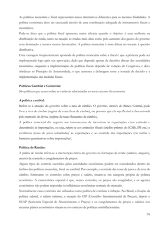 As políticas monetária e fiscal representam meios alternativos diferentes para as mesmas finalidades. A
política econômica deve ser executada através de uma combinação adequada de instrumentos fiscais e
monetários.
Pode-se dizer que a política fiscal apresenta maior eficácia quando o objetivo é uma melhoria na
distribuição de renda, tanto na taxação às rendas mais altas como pelo aumento dos gastos do governo
com destinação a setores menos favorecidos. A política monetária é mais difusa no tocante à questão
distributiva.
Uma vantagem freqüentemente apontada da política monetária sobre a fiscal é que a primeira pode ser
implementada logo após sua aprovação, dado que depende apenas de decisões diretas das autoridades
monetárias, enquanto a implementação de políticas fiscais depende de votação do Congresso, e deve
obedecer ao Princípio da Anterioridade, o que aumenta a defasagem entre a tomada de decisão e a
implementação das medidas fiscais.

Políticas Cambial e Comercial:
São políticas que atuam sobre as variáveis relacionadas ao setor externo da economia.

A política cambial:
Refere-se à atuação do governo sobre a taxa de câmbio. O governo, através do Banco Central, pode
fixar a taxa de câmbio (regime de taxas fixas de câmbio), ou permitir que ela seja flexível e determinada
pelo mercado de divisa. (regime de taxas flutuantes de câmbio).
A política comercial diz respeito aos instrumentos de incentivos às exportações e/ou estímulo e
desestímulo às importações, ou seja, refere-se aos estímulos fiscais (crédito-prêmio do ICMS, IPI etc.) e
creditícios (taxas de juros subsidiadas) às exportações e ao controle das importações (via tarifas e
barreiras quantitativas sobre importações).

Política de Rendas:
A política de rendas refere-se à intervenção direta do governo na formação de renda (salários, aluguéis),
através de controle e congelamentos de preços.
Alguns tipos de controle exercidos pelas autoridades econômicas podem ser considerados dentro do
âmbito das políticas monetária, fiscal ou cambial. Por exemplo, o controle das taxas de juros e da taxa de
câmbio. Entretanto os controles sobre preços e salário, situam-se em categoria própria de política
econômica. A característica especial é que, nesses controles, os preços são congelados, e os agentes
econômicos não podem responder às influências econômicas normais do mercado.
Normalmente esses controles são utilizados como política de combate à inflação. No Brasil, a fixação da
política salarial, o salário mínimo, a atuação do CIP (Conselho Interministerial de Preços), depois o
SEAP (Secretaria Especial de Abastecimento e Preços) e os congelamentos de preços e salários nos
recentes planos econômicos situam-se no contexto de políticas antiinflacionárias.

                                                                                                       79
 