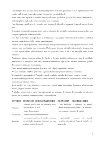 Um exemplo disso é o caso da economia paraguaia ou boliviana, que vende de tudo e praticamente não
produz nada do que é necessário para o consumo da população local.
Nesse caso, esses tipos de economias são dependentes e periféricas, pode-se dizer assim, podendo ser,
no longo prazo, englobadas pelas economias mais avançadas.
Essa forma de classificação é a maneira mais simples, de identificar o grau de desenvolvimento de um
país.
Se um país comercializa mais produtos nativos oriundos das atividades primárias, costuma-se dizer que
esse país é pobre ou subdesenvolvido.
Se o país comercializa mais produtos industrializados e de grande valor comercial, costuma-se afirmar
que esse país é desenvolvido, e assim sucessivamente.
Existem ainda alguns países que vivem mais de aplicações financeiras de outros países utilizando esses
recursos para movimentar suas economias. Porém esses tipos de atividades são exceções à regra, uma
vez que, apenas alguns países europeus que são pequenos, como a Suíça, por exemplo, usam desses
artifícios.
Atualmente, alguns pequenos países do Caribe e da Ásia, também utilizam esse tipo de atividade,
remunerando as aplicações, com juros, através do mercado de capitais, dos recursos financeiros que são
depositados e utilizados nesses países.
Esses setores podem ser resumidos de acordo com a figura esquemática a seguir:
No caso brasileiro, o IBGE apresenta a seguinte classificação para os setores da economia:
Setor primário (agropecuário): Produção vegetal, produção animal e derivados e extração vegetal.
Setor secundário (industrial): Indústria extrativa mineral, de transformação, da construção civil e serviços
industriais de utilidade pública.
Setor terciário (serviços): Comércio, transportes, comunicações, instituições financeiras, administração
pública, aluguéis e outros serviços.
A tabela a seguir fornece uma visão aproximada do emprego de fatores de produção nos diversos
setores, em economias subdesenvolvidas e desenvolvidas.

SETORES ECONOMIA SUBDESENVOLVIDA                               ECONOMIA             DESENVOLVIDA
               - absorve grande parte da população ativa; -        uso   crescente e intensivo        de capital;
Primário       - uso predatório da terra.                      - pouco emprego relativo da for ça de trabalho.
               - pouco desenvolvido;                           - uso crescente e intensivo de capital..
Secundário. - escasso emprego de equipamentos.
               - uso extensivo da força de trabalho, inclusive -    participação     crescente      de    capital;
Terciário      em atividades marginais (comércio de rua, - contínua absorção da força de trabalho em
               lavadores e vigias de, carros).                 larga escala.




                                                                                                                 8
 