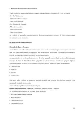 4. Estrutura de análise macroeconômica:

Tradicionalmente, a estrutura básica do modelo macroeconômico compõe-se de cinco mercados:
Parte Real da Economia.
. Mercado de bens e serviços.
. Mercado de trabalho.
Parte Monetária da Economia.
. Mercado monetário.
. Mercado de títulos.
. Mercado de divisas.
As variáveis ou agregados macroeconômicos são determinados pelo encontro da oferta e da demanda
em cada um desses mercados.

Os Mercados Macroeconômicos.

Mercado de Bens e Serviços
A idéia básica seria a de idealizarmos a economia como se ela teoricamente produzisse apenas um único
bem, que seria obtido através da agregação dos diversos bens produzidos. Esse mercado determina o
nível de produção agregada, bem como o nível geral de preços.
A determinação do nível geral de preços e do nível agregado de produção está condicionada pela
evolução do nível de demanda e oferta agregadas de bens e serviços. A demanda agregada depende
fundamentalmente da evolução da demanda dos quatro grandes setores ou agentes macroeconômicos:
• Consumidores
• empresas
• governo
• setor externo

Por outro lado, a oferta ou produção agregada depende da evolução do nível de emprego e da
capacidade instalada na economia.
A condição de equilíbrio do mercado é dada por:
Oferta agregada de bens e serviços = Demanda agregada de bens e serviços
As variáveis determinadas nesse mercado são as seguintes:
• Nível de renda e produto nacional
• Nível de preços
• Consumo agregado
• Poupança agregada

                                                                                                  80
 