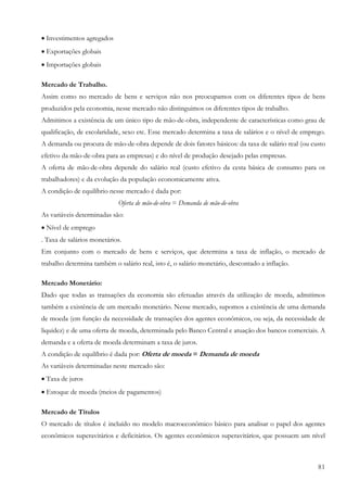 • Investimentos agregados
• Exportações globais
• Importações globais

Mercado de Trabalho.
Assim como no mercado de bens e serviços não nos preocupamos com os diferentes tipos de bens
produzidos pela economia, nesse mercado não distinguimos os diferentes tipos de trabalho.
Admitimos a existência de um único tipo de mão-de-obra, independente de características como grau de
qualificação, de escolaridade, sexo etc. Esse mercado determina a taxa de salários e o nível de emprego.
A demanda ou procura de mão-de-obra depende de dois fatores básicos: da taxa de salário real (ou custo
efetivo da mão-de-obra para as empresas) e do nível de produção desejado pelas empresas.
A oferta de mão-de-obra depende do salário real (custo efetivo da cesta básica de consumo para os
trabalhadores) e da evolução da população economicamente ativa.
A condição de equilíbrio nesse mercado é dada por:
                            Oferta de mão-de-obra = Demanda de mão-de-obra
As variáveis determinadas são:
• Nível de emprego
. Taxa de salários monetários.
Em conjunto com o mercado de bens e serviços, que determina a taxa de inflação, o mercado de
trabalho determina também o salário real, isto é, o salário monetário, descontado a inflação.

Mercado Monetário:
Dado que todas as transações da economia são efetuadas através da utilização de moeda, admitimos
também a existência de um mercado monetário. Nesse mercado, supomos a existência de uma demanda
de moeda (em função da necessidade de transações dos agentes econômicos, ou seja, da necessidade de
liquidez) e de uma oferta de moeda, determinada pelo Banco Central e atuação dos bancos comerciais. A
demanda e a oferta de moeda determinam a taxa de juros.
A condição de equilíbrio é dada por: Oferta de moeda = Demanda de moeda
As variáveis determinadas neste mercado são:
• Taxa de juros
• Estoque de moeda (meios de pagamentos)

Mercado de Títulos
O mercado de títulos é incluído no modelo macroeconômico básico para analisar o papel dos agentes
econômicos superavitários e deficitários. Os agentes econômicos superavitários, que possuem um nível



                                                                                                     81
 