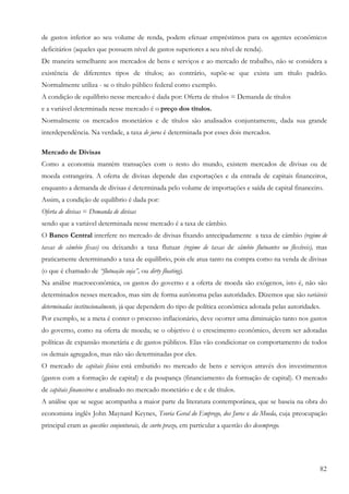 de gastos inferior ao seu volume de renda, podem efetuar empréstimos para os agentes econômicos
deficitários (aqueles que possuem nível de gastos superiores a seu nível de renda).
De maneira semelhante aos mercados de bens e serviços e ao mercado de trabalho, não se considera a
existência de diferentes tipos de títulos; ao contrário, supõe-se que exista um título padrão.
Normalmente utiliza - se o título público federal como exemplo.
A condição de equilíbrio nesse mercado é dada por: Oferta de títulos = Demanda de títulos
e a variável determinada nesse mercado é o preço dos títulos.
Normalmente os mercados monetários e de títulos são analisados conjuntamente, dada sua grande
interdependência. Na verdade, a taxa de juros é determinada por esses dois mercados.

Mercado de Divisas
Como a economia mantém transações com o resto do mundo, existem mercados de divisas ou de
moeda estrangeira. A oferta de divisas depende das exportações e da entrada de capitais financeiros,
enquanto a demanda de divisas é determinada pelo volume de importações e saída de capital financeiro.
Assim, a condição de equilíbrio é dada por:
Oferta de divisas = Demanda de divisas
sendo que a variável determinada nesse mercado é a taxa de câmbio.
O Banco Central interfere no mercado de divisas fixando antecipadamente a taxa de câmbio (regime de
taxas de câmbio fixas) ou deixando a taxa flutuar (regime de taxas de câmbio flutuantes ou flexíveis), mas
praticamente determinando a taxa de equilíbrio, pois ele atua tanto na compra como na venda de divisas
(o que é chamado de “flutuação suja”, ou dirty floating).
Na análise macroeconômica, os gastos do governo e a oferta de moeda são exógenos, isto é, não são
determinados nesses mercados, mas sim de forma autônoma pelas autoridades. Dizemos que são variáveis
determinadas institucionalmente, já que dependem do tipo de política econômica adotada pelas autoridades.
Por exemplo, se a meta é conter o processo inflacionário, deve ocorrer uma diminuição tanto nos gastos
do governo, como na oferta de moeda; se o objetivo é o crescimento econômico, devem ser adotadas
políticas de expansão monetária e de gastos públicos. Elas vão condicionar os comportamento de todos
os demais agregados, mas não são determinadas por eles.
O mercado de capitais físicos está embutido no mercado de bens e serviços através dos investimentos
(gastos com a formação de capital) e da poupança (financiamento da formação de capital). O mercado
de capitais financeiros e analisado no mercado monetário e de e de títulos.
A análise que se segue acompanha a maior parte da literatura contemporânea, que se baseia na obra do
economista inglês John Maynard Keynes, Teoria Geral do Emprego, dos Juros e da Moeda, cuja preocupação
principal eram as questões conjunturais, de curto prazo, em particular a questão do desemprego.




                                                                                                        82
 