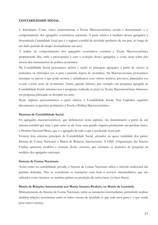CONTABILIDADE SOCIAL.

1. Introdução: Como vimos anteriormente, a Teoria Macroeconômica estuda a determinação e o
comportamento dos agregados econômicos nacionais. A parte relativa à medição desses agregados é
denominada Contabilidade Social, que é o registro contábil da atividade produtiva de um país, ao longo de
um dado período de tempo (normalmente um ano).
A análise do comportamento dos agregados econômicos constitui a Teoria Macroeconômica
propriamente dita, onde a preocupação é com a evolução desses agregados, e como atuar sobre eles
através dos instrumentos de política econômica.
Na Contabilidade Social procuramos definir e medir os principais agregados a partir de valores já
realizados ou efetivados (ou ex-post, a posteriori, depois de ocorridos). Na Macroeconomia, procuramos
antecipar ou prever o que pode ocorrer, e trabalhamos com valores teóricos, previstos, planejados (ou
ex-ante, a priori, antes de ocorrerem). Assim, quando falamos, por exemplo, em poupança agregada na
Contabilidade Social, referimo-nos à poupança realizada (ex-post); na Teoria Macroeconômica falaremos
em poupança planejada ou desejada (ex-ante).
Neste capítulo apresentaremos a parte relativa à Contabilidade Social. Nos Capítulos seguintes
discutiremos as questões pertinentes à Teoria e Política Macroeconômica.

Sistemas de Contabilidade Social.
Os agregados macroeconômicos, que definiremos neste capítulo, são determinados a partir de um
sistema contábil que trata o país como se ele fosse uma grande empresa produzindo um produto único,
o Produto Nacional Bruto, que é o agregado de tudo o que é produzido nesse país.
Existem dois sistemas principais de Contabilidade Social, adotados na quase totalidade dos países:
Sistema de Contas Nacionais e Matriz de Relações Intersetoriais. A ONU (Organização das Nações
Unidas) apresenta modelos e manuais desses sistemas, que orientam os institutos de pesquisas na
medição dos agregados nacionais.

Sistema de Contas Nacionais.
Assim como na contabilidade privada, o Sistema de Contas Nacionais utiliza o método tradicional das
partidas dobradas. Não se consideram as transações com bens e serviços intermediários, que são
utilizados como insumos ou matérias-primas na produção de outros bens (os bens finais).

Matriz de Relações Intersetoriais (ou Matriz Insumo-Produto, ou Matriz de Leontief).
Diferentemente do Sistema de Contas Nacionais, inclui as transações intermediárias, permitindo analisar
também relações econômicas entre os vários setores de atividade (o que cada setor gasta e o que vende
para outros setores).


                                                                                                      83
 