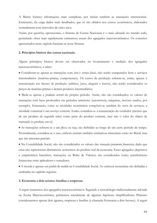 A Matriz fornece informações mais completas, por incluir também as transações intersetoriais.
Entretanto, ela exige dados mais detalhados, que só são obtidos nos censos econômicos, elaborados
normalmente com intervalos de cinco anos.
Assim, por questões operacionais, o Sistema de Contas Nacionais é o mais adotado no mundo todo,
permitindo obter mais rapidamente estimativas anuais dos agregados macroeconômicos. Os conceitos
apresentados neste capítulo baseiam-se nesse Sistema.

2. Princípios básicos das contas nacionais.

Alguns princípios básicos devem ser observados no levantamento e medição dos agregados
macroeconômicos, a saber:
• Consideram-se apenas as transações com bens e serviços finais, não sendo computados bens e serviços
intermediários (matérias-primas, componentes). Os custos de produção referem-se, então, apenas à
remuneração aos fatores de produção (salários, juros, aluguéis e lucros), não sendo considerados os
preços de matérias-primas e demais produtos intermediários.
• Mede-se apenas a produção corrente do próprio período. Assim, não são considerados os valores de
transações com bens produzidos em períodos anteriores (automóveis, máquinas, imóveis usados, por
exemplo). Entretanto, como as atividades econômicas compõem-se também do setor de serviços, a
atividade comercial é um serviço corrente. Então, considera-se a remuneração do vendedor (mesmo que
de um produto de segunda mão) como parte do produto corrente, mas não o valor do objeto de
transação (o produto em si).
• As transações referem-se a um fluxo, ou seja, são definidas ao longo de um certo período de tempo.
Normalmente, considera-se o ano, embora existam também estimativas trimestrais como no Brasil, mas
que são amostras parciais.
• Na Contabilidade Social, não são considerados os valores das transações puramente financeiras, dado que
estas não representam diretamente acréscimos do produto real da economia. Esses agregados (depósitos
e empréstimos bancários, transações na Bolsa de Valores) são considerados como transferências
financeiras entre aplicadores e tomadores.
• A moeda é apenas um padrão de medida na Contabilidade Social. As variáveis monetárias são definidas e
analisadas no capítulo seguinte.

3. Economia a dois setores: famílias e empresas.

A seguir trataremos dos agregados macroeconômicos. Seguindo a metodologia tradicionalmente adotada
na Teoria Macroeconômica, partiremos inicialmente de algumas hipóteses simplificadoras. Primeiro
consideraremos apenas dois agentes, empresas e famílias (a chamada Economia a dois Setores). A seguir


                                                                                                      84
 