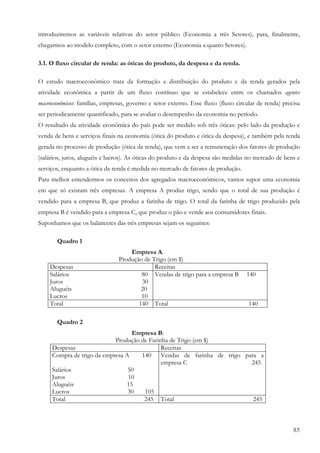 introduziremos as variáveis relativas do setor público (Economia a três Setores), para, finalmente,
chegarmos ao modelo completo, com o setor externo (Economia a quatro Setores).

3.1. O fluxo circular de renda: as óticas do produto, da despesa e da renda.

O estudo macroeconômico trata da formação e distribuição do produto e da renda gerados pela
atividade econômica a partir de um fluxo contínuo que se estabelece entre os chamados agentes
macroeconômicos: famílias, empresas, governo e setor externo. Esse fluxo (fluxo circular de renda) precisa
ser periodicamente quantificado, para se avaliar o desempenho da economia no período.
O resultado da atividade econômica do país pode ser medido sob três óticas: pelo lado da produção e
venda de bens e serviços finais na economia (ótica do produto e ótica da despesa), e também pela renda
gerada no processo de produção (ótica da renda), que vem a ser a remuneração dos fatores de produção
(salários, juros, aluguéis e lucros). As óticas do produto e da despesa são medidas no mercado de bens e
serviços, enquanto a ótica da renda é medida no mercado de fatores de produção.
Para melhor entendermos os conceitos dos agregados macroeconômicos, vamos supor uma economia
em que só existam três empresas. A empresa A produz trigo, sendo que o total de sua produção é
vendido para a empresa B, que produz a farinha de trigo. O total da farinha de trigo produzido pela
empresa B é vendido para a empresa C, que produz o pão e vende aos consumidores finais.
Suponhamos que os balancetes das três empresas sejam os seguintes:

       Quadro 1
                                    Empresa A.
                                Produção de Trigo (em $)
    Despesas                                 Receitas
    Salários                            80 Vendas de trigo para a empresa B         140
    Juros                               30
    Aluguéis                            20
    Lucros                              10
    Total                              140 Total                                     140

       Quadro 2
                                  Empresa B:
                            Produção de Farinha de Trigo (em $)
     Despesas                                Receitas
     Compra de trigo da empresa A    140 Vendas de farinha de trigo para a
                                             empresa C                245
     Salários                    50
     Juros                       10
     Aluguéis                   15
     Lucros                      30   105
     Total                            245 Total                        245



                                                                                                       85
 