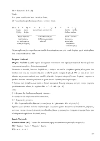PN = Somatório de Pi x Qi
Onde:
Pi = preço unitário dos bens e serviços finais;
Qi = quantidades produzidas dos bens e serviços finais;


PN = P x          Q + ...... +     P     x         Q + ........+       P x Q
    Sacas      sacas       automóveis automóveis                   tarifas tarifas
    Feijão     feijão                                              ônibus ônibus
     _______________           ____________________                 _____________
      Setor Primário              Setor Secundário                 Setor Terciário
       (agricultura,             (indústria, extração              (serviços,
     pecuária, pesca,               mineral)                       comércio,
     extração vegetal)                                              transportes,
                                                                    comunicação).

No exemplo anterior, o produto nacional é determinado apenas pela venda de pães, que é o único bem
final correspondendo a $ 390.

Despesa Nacional:
Despesa nacional (DN) é o gasto dos agentes econômicos com o produto nacional. Revela quais são
os setores compradores do produto nacional.
No exercício anterior, bastante simplificado, a despesa nacional é composta apenas pelos gastos das
famílias com bens de consumo (C), isto é: DN=C igual à compra de pão, $ 390. Ou seja, é um valor
idêntico ao produto nacional, mas medido pela ótica de quem compra (ótica da despesa), enquanto o
produto nacional é medido pela ótica de quem produz e vende (ótica da produção).
A fórmula mais completa, que inclui os demais agentes de despesa (empresa, governo e setor externo),
que discutiremos adiante, é a seguinte: DN = C + I + G + (X - M)
onde:
C = despesas das famílias com bens de consumo;
1 = despesas das empresas com investimentos;
G = despesas do governo;
X - M = despesas líquidas do setor externo (sendo X exportações e M = importações).
Significa que o produto nacional é vendido para os quatros agentes de despesa: consumidores, empresas,
governos e setor externo (este em termos líquidos, já que os estrangeiros compram nosso produto, mas
nós importamos produtos de outros países).

Renda Nacional :
Renda nacional (RN) é a soma dos rendimentos pagos aos fatores de produção no período:
RN = Salários + Juros + Aluguéis + Lucros
RN = w + j + a + I

                                                                                                   87
 