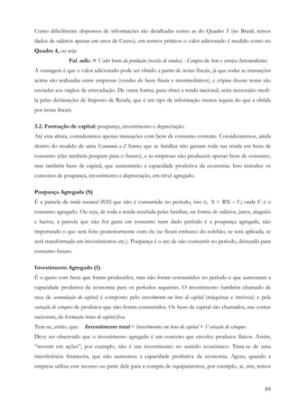 Como dificilmente dispomos de informações tão detalhadas corno as do Quadro 5 (no Brasil, temos
dados de salários apenas em anos de Censo), em termos práticos o valor adicionado é medido como no
Quadro 4, ou seja:
                Val. adic. = Valor bruto da produção (receita de vendas) - Compra de bens e serviços Intermediários.
A vantagem é que o valor adicionado pode ser obtido a partir de notas fiscais, já que todas as transações
acima são realizadas entre empresas (vendas de bens finais e intermediários), e cópias dessas notas são
enviadas aos órgãos de arrecadação. De outra forma, para obter a renda nacional, seria necessário medi-
la pelas declarações de Imposto de Renda, que é um tipo de informação menos segura do que a obtida
por notas fiscais.

3.2. Formação de capital: poupança, investimento e depreciação.
Até esta altura, consideramos apenas transações com bens de consumo corrente. Consideraremos, ainda
dentro do modelo de uma Economia a 2 Setores, que as famílias não gastam toda sua renda em bens de
consumo (elas também poupam para o futuro), e as empresas não produzem apenas bens de consumo,
mas também bens de capital, que aumentarão a capacidade produtiva da economia. Isso introduz os
conceitos de poupança, investimento e depreciação, em nível agregado.

Poupança Agregada (S)
É a parcela da renda nacional (RM) que não é consumida no período, isto é; S = RN – C; onde C é o
consumo agregado. Ou seja, de toda a renda recebida pelas famílias, na forma de salários, juros, aluguéis
e lucros, a parcela que não for gasta em consumo num dado período é a poupança agregada, não
importando o que será feito posteriormente com ela (se ficará embaixo do colchão, se será aplicada, se
será transformada em investimentos etc.). Poupança é o ato de não consumir no período, deixando para
consumo futuro.

Investimento Agregado (1)
É o gasto com bens que foram produzidos, mas não foram consumidos no período e que aumentam a
capacidade produtiva da economia para os períodos seguintes. O investimento (também chamado de
taxa de acumulação do capital) é composto pelo investimento em bens de capital (máquinas e imóveis) e pela
variação de estoques de produtos que não foram consumidos. Os bens de capital são chamados, nas contas
nacionais, de formação bruta de capital fixo.
Tem-se, então, que: Investimento total = Investimentos em bens de capital + Variação de estoques
Deve ser observado que o investimento agregado é um conceito que envolve produtos físicos. Assim,
“investir em ações”, por exemplo, não é um investimento no sentido econômico. Trata-se de uma
transferência financeira, que não aumentou a capacidade produtiva da economia. Agora, quando a
empresa utiliza esse recurso ou parte dele para a compra de equipamentos, por exemplo, aí, sim, temos


                                                                                                                  89
 
