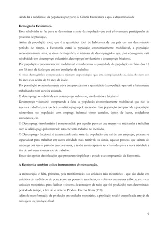 Ainda há a subdivisão da população por parte da Ciência Econômica a qual é denominada de

Demografia Econômica.
Essa subdivisão se faz para se determinar a parte da população que está efetivamente participando do
processo de produção.
Assim da população total, que é a quantidade total de habitantes de um país em um determinado
período de tempo, a Economia extrai a população economicamente mobilizável, a população
economicamente ativa, o ônus demográfico, o número de desempregados que, por conseguinte está
subdividido em desemprego voluntário, desemprego involuntário e desemprego friccional.
Por população economicamente mobilizável consideramos a quantidade da população na faixa dos 16
aos 65 anos de idade que está em condições de trabalhar.
O ônus demográfico compreende o número da população que está compreendido na faixa do zero aos
16 anos e os acima de 65 anos de idade.
Por população economicamente ativa compreendemos a quantidade da população que está efetivamente
trabalhando com carteira assinada.
O desemprego se subdivide em desemprego voluntário, involuntário e friccional.
Desemprego voluntário compreende a faixa da população economicamente mobilizável que não se
sujeita a trabalhar para receber os salários pagos pelo mercado. Essa população compreende a população
subterrânea ou população com emprego informal como camelôs, donos de bares, vendedores
ambulantes, etc.
O Desemprego involuntário é compreendido por aquelas pessoas que mesmo se sujeitando a trabalhar
com o salário pago pelo mercado não encontra trabalho no mercado.
O Desemprego friccional é caracterizado pela parte da população que sai de um emprego, procura se
especializar para trabalhar em outra atividade mais rentável; ou ainda, aquelas pessoas que saíram do
emprego por terem passado em concursos, e sendo assim esperam ser chamadas para a nova atividade a
fim de voltarem ao mercado de trabalho.
Essas são apenas classificações que procuram simplificar o estudo e a compreensão da Economia.

A Economia também utiliza instrumentos de mensuração.

A mensuração é feita, primeiro, pela transformação das unidades não monetárias - que são dadas em
unidades de medida ou de peso, como os pesos em toneladas, os volumes em metros cúbicos, etc. - em
unidades monetárias, para facilitar o sistema de contagem de tudo que foi produzido num determinado
período de tempo, a fim de se obter o Produto Interno Bruto (PIB).
Além de transformação da produção em unidades monetárias, a produção total é quantificada através da
contagem da produção final.


                                                                                                    9
 