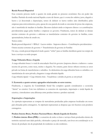 Renda Pessoal Disponível
Esse conceito procura medir o quanto da renda gerada no processo econômico fica em poder das
famílias. Partindo da renda nacional líquida a custo de fatores, que é a soma dos salários, juros, aluguéis e
lucros e já descontada a depreciação, temos de deduzir os lucros retidos (não distribuídos) pelas
empresas para reinvestimentos, pois, apesar de essa parcela da renda se encontrar de posse das empresas,
não é transferida de imediato às famílias. Devemos deduzir ainda os impostos diretos e as contribuições
previdenciárias pagas pelas famílias e empresas ao governo. Finalmente, temos de deduzir as demais
receitas correntes do governo e adicionar as transferências correntes do governo às famílias, como
aposentadorias, bolsas de estudo etc.
Temos então:
Renda pessoal disponível = RNLcf - Lucros retidos - Impostos diretos – Contribuições previdenciárias -
Outras receitas correntes do governo + Transferências do governo às Famílias
Ou seja, a renda pessoal disponível mede quanto “sobra” para as famílias decidirem gastar na compra de
bens e serviços ou então poupar.

Carga Tributária Bruta e Líquida
A carga tributária bruta é o total da arrecadação fiscal do governo (impostos diretos e indiretos e outras
receitas do governo, como taxas, multas e aluguéis). No entanto, parte desses tributos retorna ao setor
privado na forma de transferências e subsídios. Ao deduzirmos da carga tributária bruta os subsídios e as
transferências do setor privado, chegamos à carga tributária líquida:
Carga tributária líquida = Carga tributária bruta - Transferências e subsídios do governo ao setor privado

5. Economia a quatro setores: agregados relacionados ao setor externo.
Finalmente, o esquema da Contabilidade Social fica completo quando consideramos a economia
“aberta” ao exterior. Com isso definimos os conceitos de exportação, importação e renda líquida do
exterior, e introduzimos uma diferença entre produto interno e produto nacional.

Exportações e Importações
As exportações representam as compras de mercadorias produzidas pelas empresas localizadas em nosso
país efetuadas pelos estrangeiros. As importações representam as despesas que nós fazemos com produtos
estrangeiros.

Produto Interno Bruto, Produto Nacional Bruto e Renda Líquida do Exterior.
O Produto interno Bruto (PIB) é o somatório de todos os bens e serviços finais produzidos dentro do
território nacional num dado período, valorizados a preço de mercado, sem levar em consideração se os
fatores de produção são de propriedade de residentes ou não-residentes.



                                                                                                             92
 