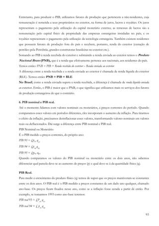 Entretanto, para produzir o PIB, utilizamos fatores de produção que pertencem a não-residentes, cuja
remuneração é remetida a seus proprietários no exterior, na forma de juros, lucros e royalties. Os juros
representam o pagamento pela utilização do capital monetário externo; as remessas de lucros são a
remuneração pelo capital físico de propriedade das empresas estrangeiras instaladas no país; e os
royalties representam o pagamento pela utilização da tecnologia estrangeira. Também existem residentes
que possuem fatores de produção fora do país e recebem, portanto, renda do exterior (extração de
petróleo pela Petrobrás, grandes construtoras brasileiras no exterior etc.).
Somando ao PIB à renda recebida do exterior e subtraindo a renda enviada ao exterior temos o Produto
Nacional Bruto (PNB), que é a renda que efetivamente pertence aos nacionais, aos residentes do país.
Temos então: PNB = PIB + Renda recebida do exterior – Renda enviada ao exterior
A diferença entre a renda recebida e a renda enviada ao exterior é chamada de renda líquida do exterior
(RLE). Temos então: PNB = PIB + RLE
No Brasil, como a renda enviada supera a renda recebida, a diferença é chamada de renda líquida enviada
ao exterior. Então, o PIB é maior que o PNB, o que significa que utilizamos mais os serviços dos fatores
de produção estrangeiros do que o contrário.

6. PIB nominal e PIB real.
Até o momento lidamos com valores nominais ou monetários, a preços correntes do período. Quando
comparamos esses valores em períodos diferentes, eles incorporam o aumento da inflação. Para tirarmos
o efeito da inflação, precisamos desinflacionar esses valores, transformando valores nominais em valores
reais ou deflacionados. Daí surge a diferença entre PIB nominal e PIB real.
PIB Nominal ou Monetário
É o PIB medido a preços correntes, do próprio ano:
PIB 93 = £p93 q93
PIB 94 = £p94 q94
PIB 95 = £p95 q95
Quando comparamos os valores do PIB nominal ou monetário entre os dois anos, não sabemos
diferenciar qual parcela deve-se ao aumento de preços (p) e qual deve-se à da quantidade física (q).

PIB Real.
Para medir o crescimento do produto físico (q) temos de supor que os preços mantiveram-se constantes
entre os dois anos. O PIB real é o PIB medido a preços constantes de um dado ano qualquer, chamado
ano-base. Os preços ficam fixados nesse ano, como se a inflação fosse zerada a partir de então. Por
exemplo, se tomarmos 1993 como ano-base teremos:
PIB real 93 = £P93 q93
PIB real 94 = £ p93 q94

                                                                                                       93
 