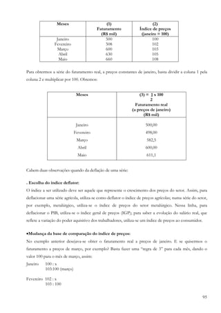 Meses                       (1)                         (2)
                                         Faturamento               Índice de preços
                                           (R$ mil)                 (janeiro = 100)
                 Janeiro                     500                          100
                Fevereiro                    508                          102
                 Março                       600                          103
                  Abril                      630                          105
                  Maio                       660                          108

Para obtermos a série do faturamento real, a preços constantes de janeiro, basta dividir a coluna 1 pela
coluna 2 e multiplicar por 100. Obtemos:


                              Meses                               (3) = 1 x 100
                                                                        2
                                                                Faturamento real
                                                              (a preços de janeiro)
                                                                    (R$ mil)

                              Janeiro                                 500,00
                             Fevereiro                                498,00
                              Março                                    582,5
                               Abril                                  600,00
                               Maio                                    611,1


Cabem duas observações quando da deflação de uma série:

. Escolha do índice deflator:
O índice a ser utilizado deve ser aquele que represente o crescimento dos preços do setor. Assim, para
deflacionar uma série agrícola, utiliza-se como deflator o índice de preços agrícolas; numa série do setor,
por exemplo, metalúrgico, utiliza-se o índice de preços do setor metalúrgico. Nessa linha, para
deflacionar o PIB, utiliza-se o índice geral de preços (IGP); para saber a evolução do salário real, que
reflete a variação do poder aquisitivo dos trabalhadores, utiliza-se um índice de preços ao consumidor.

•Mudança da base de comparação do índice de preços:
No exemplo anterior desejava-se obter o faturamento real a preços de janeiro. E se quisermos o
faturamento a preços de março, por exemplo? Basta fazer uma “regra de 3” para cada mês, dando o
valor 100 para o mês de março, assim:
Janeiro    100 : x
           103:100 (março)

Fevereiro 102 : x
          103 : 100

                                                                                                          95
 